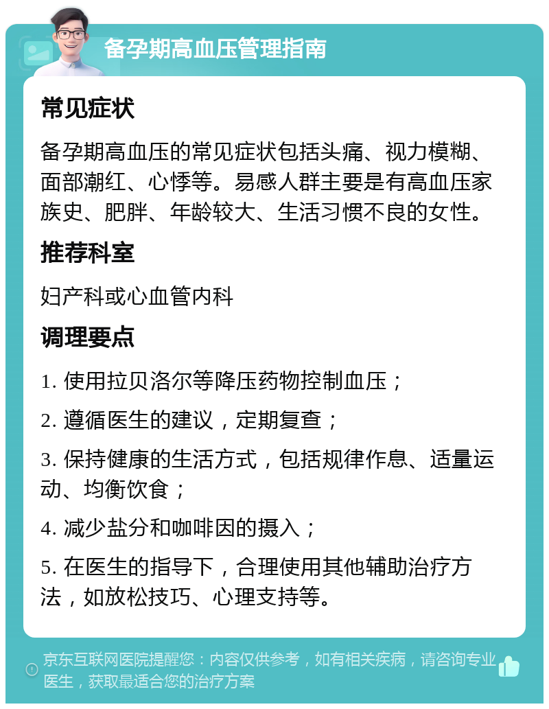 备孕期高血压管理指南 常见症状 备孕期高血压的常见症状包括头痛、视力模糊、面部潮红、心悸等。易感人群主要是有高血压家族史、肥胖、年龄较大、生活习惯不良的女性。 推荐科室 妇产科或心血管内科 调理要点 1. 使用拉贝洛尔等降压药物控制血压； 2. 遵循医生的建议，定期复查； 3. 保持健康的生活方式，包括规律作息、适量运动、均衡饮食； 4. 减少盐分和咖啡因的摄入； 5. 在医生的指导下，合理使用其他辅助治疗方法，如放松技巧、心理支持等。