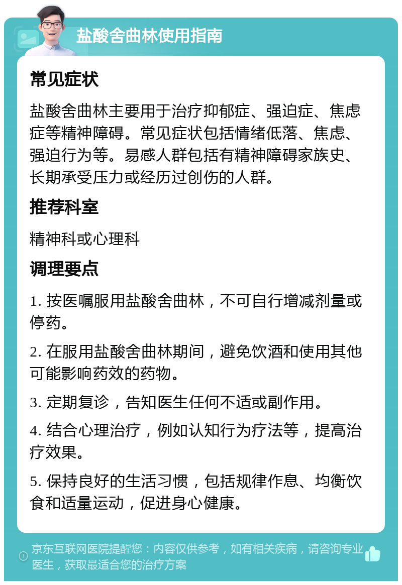 盐酸舍曲林使用指南 常见症状 盐酸舍曲林主要用于治疗抑郁症、强迫症、焦虑症等精神障碍。常见症状包括情绪低落、焦虑、强迫行为等。易感人群包括有精神障碍家族史、长期承受压力或经历过创伤的人群。 推荐科室 精神科或心理科 调理要点 1. 按医嘱服用盐酸舍曲林，不可自行增减剂量或停药。 2. 在服用盐酸舍曲林期间，避免饮酒和使用其他可能影响药效的药物。 3. 定期复诊，告知医生任何不适或副作用。 4. 结合心理治疗，例如认知行为疗法等，提高治疗效果。 5. 保持良好的生活习惯，包括规律作息、均衡饮食和适量运动，促进身心健康。