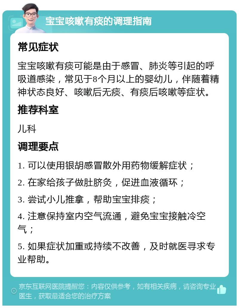 宝宝咳嗽有痰的调理指南 常见症状 宝宝咳嗽有痰可能是由于感冒、肺炎等引起的呼吸道感染，常见于8个月以上的婴幼儿，伴随着精神状态良好、咳嗽后无痰、有痰后咳嗽等症状。 推荐科室 儿科 调理要点 1. 可以使用银胡感冒散外用药物缓解症状； 2. 在家给孩子做肚脐灸，促进血液循环； 3. 尝试小儿推拿，帮助宝宝排痰； 4. 注意保持室内空气流通，避免宝宝接触冷空气； 5. 如果症状加重或持续不改善，及时就医寻求专业帮助。