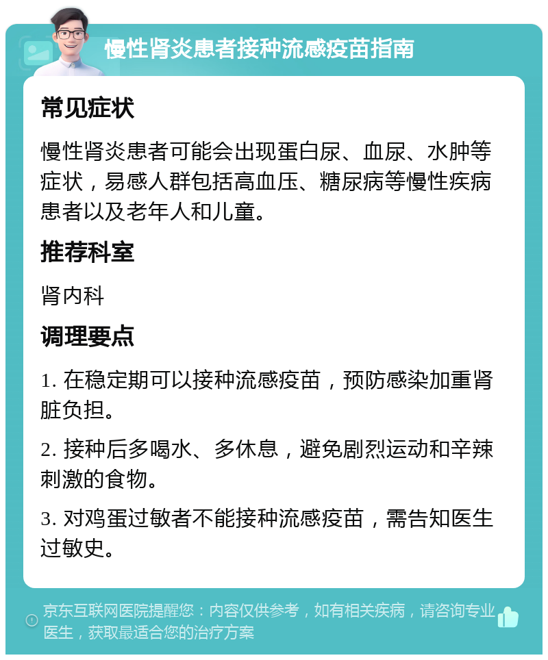 慢性肾炎患者接种流感疫苗指南 常见症状 慢性肾炎患者可能会出现蛋白尿、血尿、水肿等症状，易感人群包括高血压、糖尿病等慢性疾病患者以及老年人和儿童。 推荐科室 肾内科 调理要点 1. 在稳定期可以接种流感疫苗，预防感染加重肾脏负担。 2. 接种后多喝水、多休息，避免剧烈运动和辛辣刺激的食物。 3. 对鸡蛋过敏者不能接种流感疫苗，需告知医生过敏史。