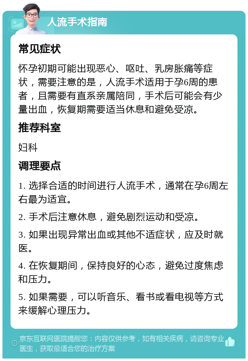 人流手术指南 常见症状 怀孕初期可能出现恶心、呕吐、乳房胀痛等症状，需要注意的是，人流手术适用于孕6周的患者，且需要有直系亲属陪同，手术后可能会有少量出血，恢复期需要适当休息和避免受凉。 推荐科室 妇科 调理要点 1. 选择合适的时间进行人流手术，通常在孕6周左右最为适宜。 2. 手术后注意休息，避免剧烈运动和受凉。 3. 如果出现异常出血或其他不适症状，应及时就医。 4. 在恢复期间，保持良好的心态，避免过度焦虑和压力。 5. 如果需要，可以听音乐、看书或看电视等方式来缓解心理压力。