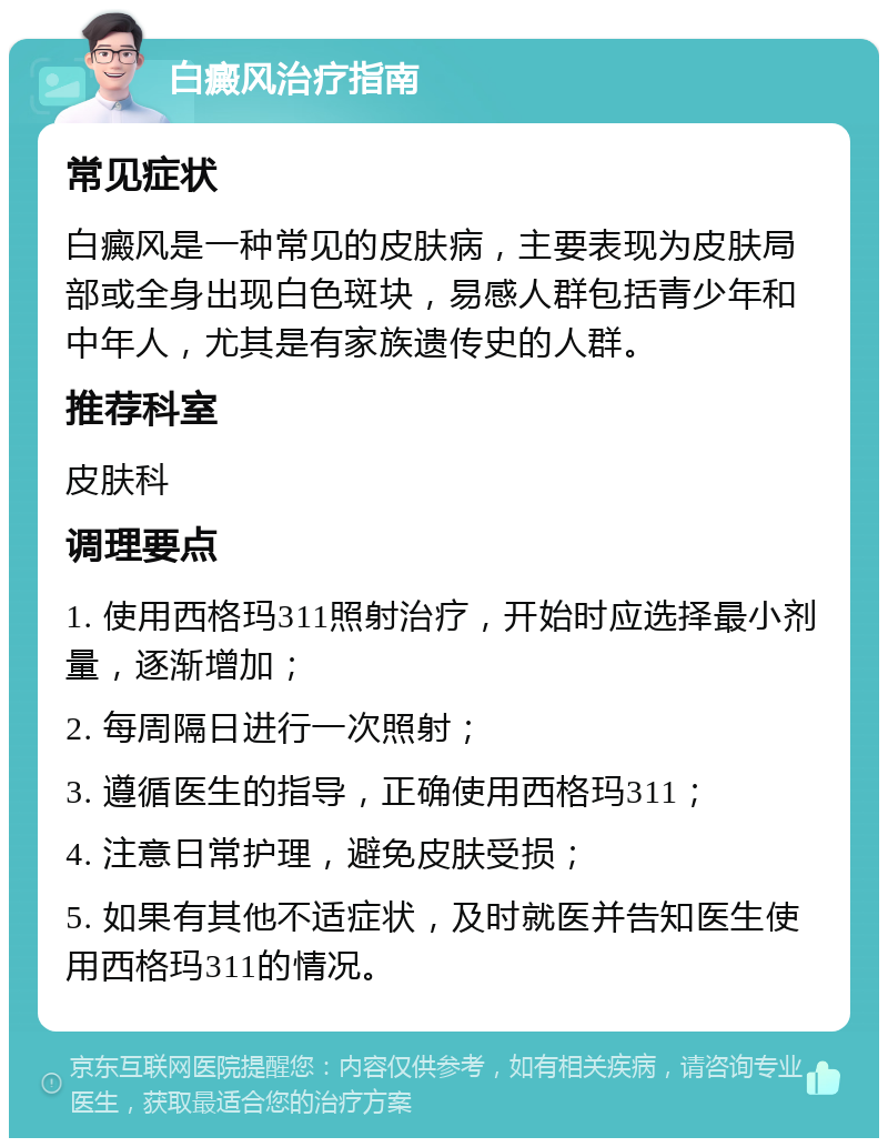 白癜风治疗指南 常见症状 白癜风是一种常见的皮肤病，主要表现为皮肤局部或全身出现白色斑块，易感人群包括青少年和中年人，尤其是有家族遗传史的人群。 推荐科室 皮肤科 调理要点 1. 使用西格玛311照射治疗，开始时应选择最小剂量，逐渐增加； 2. 每周隔日进行一次照射； 3. 遵循医生的指导，正确使用西格玛311； 4. 注意日常护理，避免皮肤受损； 5. 如果有其他不适症状，及时就医并告知医生使用西格玛311的情况。