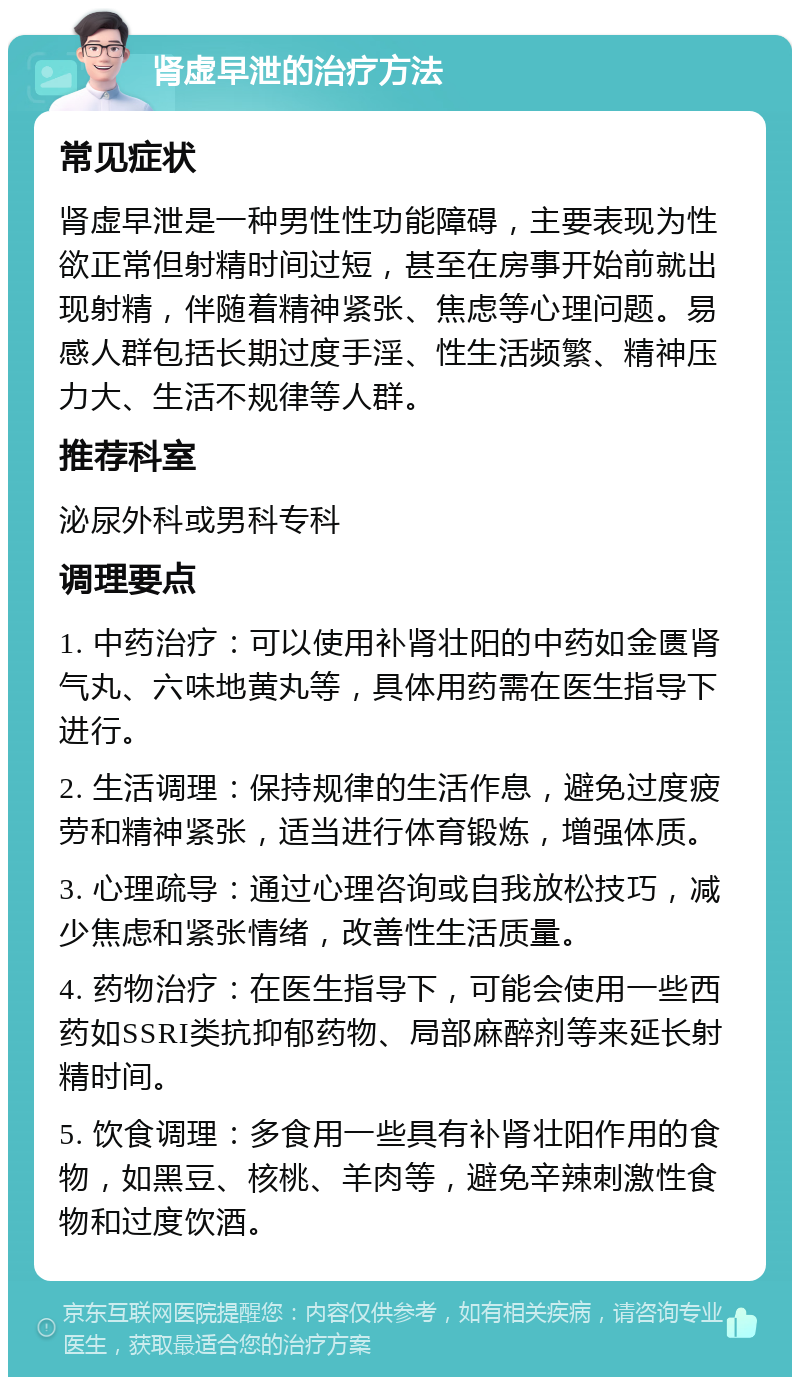 肾虚早泄的治疗方法 常见症状 肾虚早泄是一种男性性功能障碍，主要表现为性欲正常但射精时间过短，甚至在房事开始前就出现射精，伴随着精神紧张、焦虑等心理问题。易感人群包括长期过度手淫、性生活频繁、精神压力大、生活不规律等人群。 推荐科室 泌尿外科或男科专科 调理要点 1. 中药治疗：可以使用补肾壮阳的中药如金匮肾气丸、六味地黄丸等，具体用药需在医生指导下进行。 2. 生活调理：保持规律的生活作息，避免过度疲劳和精神紧张，适当进行体育锻炼，增强体质。 3. 心理疏导：通过心理咨询或自我放松技巧，减少焦虑和紧张情绪，改善性生活质量。 4. 药物治疗：在医生指导下，可能会使用一些西药如SSRI类抗抑郁药物、局部麻醉剂等来延长射精时间。 5. 饮食调理：多食用一些具有补肾壮阳作用的食物，如黑豆、核桃、羊肉等，避免辛辣刺激性食物和过度饮酒。