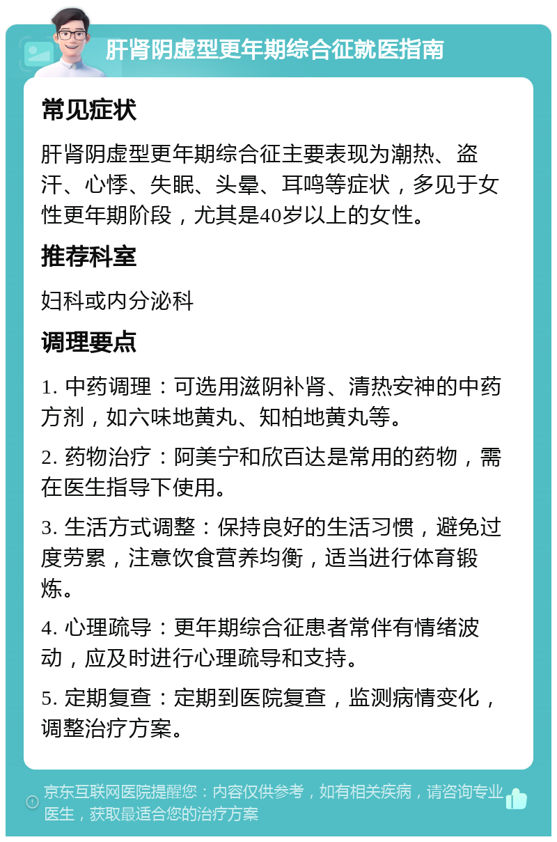 肝肾阴虚型更年期综合征就医指南 常见症状 肝肾阴虚型更年期综合征主要表现为潮热、盗汗、心悸、失眠、头晕、耳鸣等症状，多见于女性更年期阶段，尤其是40岁以上的女性。 推荐科室 妇科或内分泌科 调理要点 1. 中药调理：可选用滋阴补肾、清热安神的中药方剂，如六味地黄丸、知柏地黄丸等。 2. 药物治疗：阿美宁和欣百达是常用的药物，需在医生指导下使用。 3. 生活方式调整：保持良好的生活习惯，避免过度劳累，注意饮食营养均衡，适当进行体育锻炼。 4. 心理疏导：更年期综合征患者常伴有情绪波动，应及时进行心理疏导和支持。 5. 定期复查：定期到医院复查，监测病情变化，调整治疗方案。