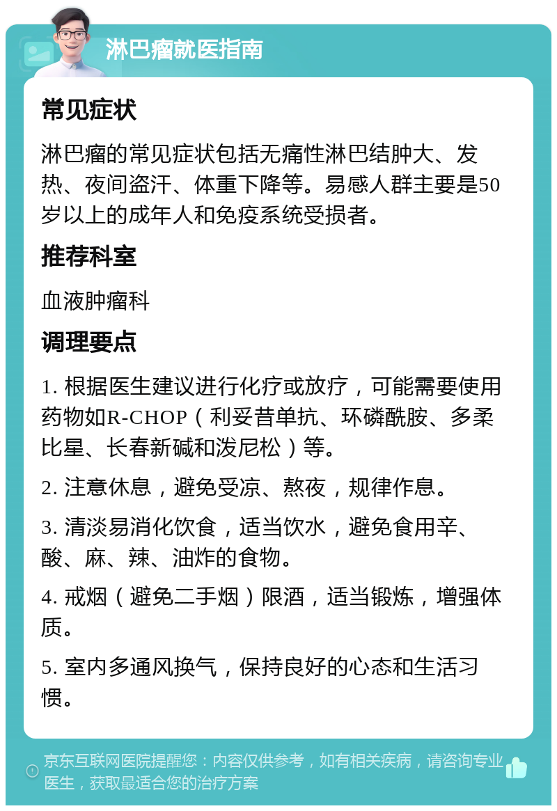 淋巴瘤就医指南 常见症状 淋巴瘤的常见症状包括无痛性淋巴结肿大、发热、夜间盗汗、体重下降等。易感人群主要是50岁以上的成年人和免疫系统受损者。 推荐科室 血液肿瘤科 调理要点 1. 根据医生建议进行化疗或放疗，可能需要使用药物如R-CHOP（利妥昔单抗、环磷酰胺、多柔比星、长春新碱和泼尼松）等。 2. 注意休息，避免受凉、熬夜，规律作息。 3. 清淡易消化饮食，适当饮水，避免食用辛、酸、麻、辣、油炸的食物。 4. 戒烟（避免二手烟）限酒，适当锻炼，增强体质。 5. 室内多通风换气，保持良好的心态和生活习惯。