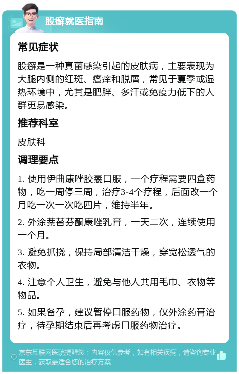 股癣就医指南 常见症状 股癣是一种真菌感染引起的皮肤病，主要表现为大腿内侧的红斑、瘙痒和脱屑，常见于夏季或湿热环境中，尤其是肥胖、多汗或免疫力低下的人群更易感染。 推荐科室 皮肤科 调理要点 1. 使用伊曲康唑胶囊口服，一个疗程需要四盒药物，吃一周停三周，治疗3-4个疗程，后面改一个月吃一次一次吃四片，维持半年。 2. 外涂萘替芬酮康唑乳膏，一天二次，连续使用一个月。 3. 避免抓挠，保持局部清洁干燥，穿宽松透气的衣物。 4. 注意个人卫生，避免与他人共用毛巾、衣物等物品。 5. 如果备孕，建议暂停口服药物，仅外涂药膏治疗，待孕期结束后再考虑口服药物治疗。