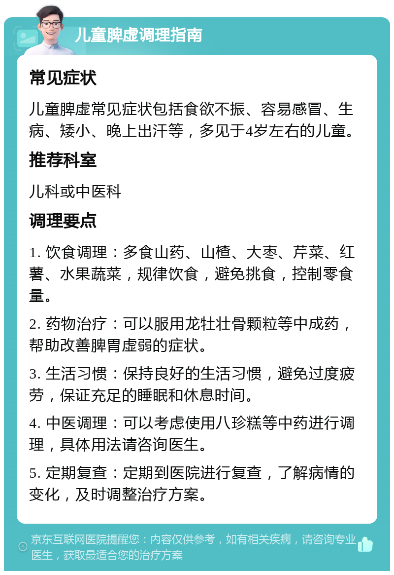 儿童脾虚调理指南 常见症状 儿童脾虚常见症状包括食欲不振、容易感冒、生病、矮小、晚上出汗等，多见于4岁左右的儿童。 推荐科室 儿科或中医科 调理要点 1. 饮食调理：多食山药、山楂、大枣、芹菜、红薯、水果蔬菜，规律饮食，避免挑食，控制零食量。 2. 药物治疗：可以服用龙牡壮骨颗粒等中成药，帮助改善脾胃虚弱的症状。 3. 生活习惯：保持良好的生活习惯，避免过度疲劳，保证充足的睡眠和休息时间。 4. 中医调理：可以考虑使用八珍糕等中药进行调理，具体用法请咨询医生。 5. 定期复查：定期到医院进行复查，了解病情的变化，及时调整治疗方案。