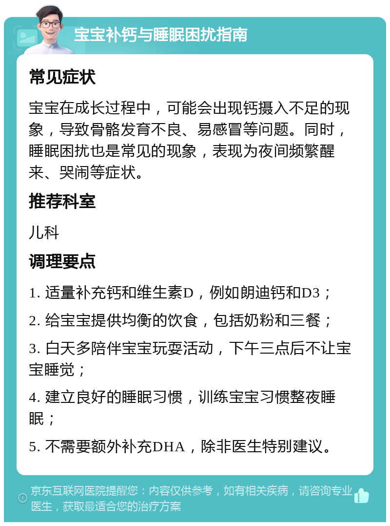 宝宝补钙与睡眠困扰指南 常见症状 宝宝在成长过程中，可能会出现钙摄入不足的现象，导致骨骼发育不良、易感冒等问题。同时，睡眠困扰也是常见的现象，表现为夜间频繁醒来、哭闹等症状。 推荐科室 儿科 调理要点 1. 适量补充钙和维生素D，例如朗迪钙和D3； 2. 给宝宝提供均衡的饮食，包括奶粉和三餐； 3. 白天多陪伴宝宝玩耍活动，下午三点后不让宝宝睡觉； 4. 建立良好的睡眠习惯，训练宝宝习惯整夜睡眠； 5. 不需要额外补充DHA，除非医生特别建议。