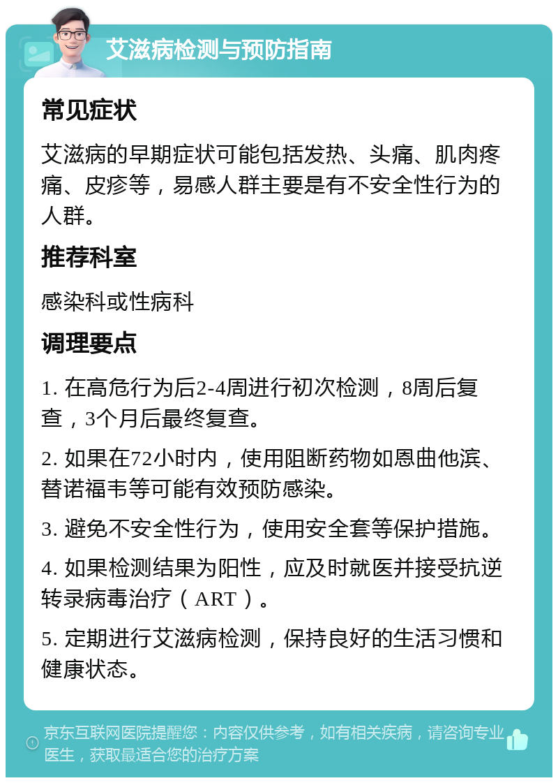 艾滋病检测与预防指南 常见症状 艾滋病的早期症状可能包括发热、头痛、肌肉疼痛、皮疹等，易感人群主要是有不安全性行为的人群。 推荐科室 感染科或性病科 调理要点 1. 在高危行为后2-4周进行初次检测，8周后复查，3个月后最终复查。 2. 如果在72小时内，使用阻断药物如恩曲他滨、替诺福韦等可能有效预防感染。 3. 避免不安全性行为，使用安全套等保护措施。 4. 如果检测结果为阳性，应及时就医并接受抗逆转录病毒治疗（ART）。 5. 定期进行艾滋病检测，保持良好的生活习惯和健康状态。