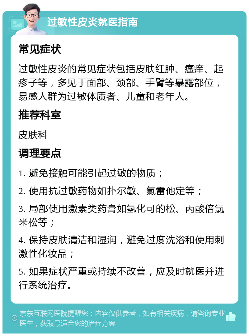 过敏性皮炎就医指南 常见症状 过敏性皮炎的常见症状包括皮肤红肿、瘙痒、起疹子等，多见于面部、颈部、手臂等暴露部位，易感人群为过敏体质者、儿童和老年人。 推荐科室 皮肤科 调理要点 1. 避免接触可能引起过敏的物质； 2. 使用抗过敏药物如扑尔敏、氯雷他定等； 3. 局部使用激素类药膏如氢化可的松、丙酸倍氯米松等； 4. 保持皮肤清洁和湿润，避免过度洗浴和使用刺激性化妆品； 5. 如果症状严重或持续不改善，应及时就医并进行系统治疗。