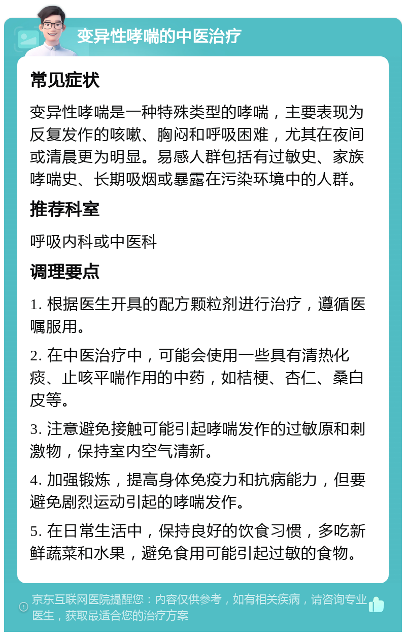 变异性哮喘的中医治疗 常见症状 变异性哮喘是一种特殊类型的哮喘，主要表现为反复发作的咳嗽、胸闷和呼吸困难，尤其在夜间或清晨更为明显。易感人群包括有过敏史、家族哮喘史、长期吸烟或暴露在污染环境中的人群。 推荐科室 呼吸内科或中医科 调理要点 1. 根据医生开具的配方颗粒剂进行治疗，遵循医嘱服用。 2. 在中医治疗中，可能会使用一些具有清热化痰、止咳平喘作用的中药，如桔梗、杏仁、桑白皮等。 3. 注意避免接触可能引起哮喘发作的过敏原和刺激物，保持室内空气清新。 4. 加强锻炼，提高身体免疫力和抗病能力，但要避免剧烈运动引起的哮喘发作。 5. 在日常生活中，保持良好的饮食习惯，多吃新鲜蔬菜和水果，避免食用可能引起过敏的食物。