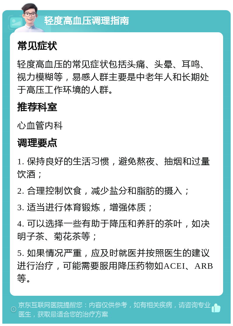 轻度高血压调理指南 常见症状 轻度高血压的常见症状包括头痛、头晕、耳鸣、视力模糊等，易感人群主要是中老年人和长期处于高压工作环境的人群。 推荐科室 心血管内科 调理要点 1. 保持良好的生活习惯，避免熬夜、抽烟和过量饮酒； 2. 合理控制饮食，减少盐分和脂肪的摄入； 3. 适当进行体育锻炼，增强体质； 4. 可以选择一些有助于降压和养肝的茶叶，如决明子茶、菊花茶等； 5. 如果情况严重，应及时就医并按照医生的建议进行治疗，可能需要服用降压药物如ACEI、ARB等。