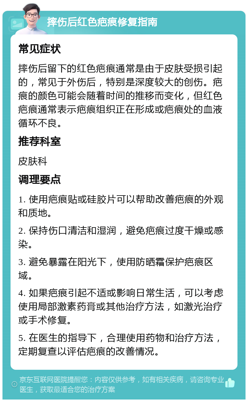 摔伤后红色疤痕修复指南 常见症状 摔伤后留下的红色疤痕通常是由于皮肤受损引起的，常见于外伤后，特别是深度较大的创伤。疤痕的颜色可能会随着时间的推移而变化，但红色疤痕通常表示疤痕组织正在形成或疤痕处的血液循环不良。 推荐科室 皮肤科 调理要点 1. 使用疤痕贴或硅胶片可以帮助改善疤痕的外观和质地。 2. 保持伤口清洁和湿润，避免疤痕过度干燥或感染。 3. 避免暴露在阳光下，使用防晒霜保护疤痕区域。 4. 如果疤痕引起不适或影响日常生活，可以考虑使用局部激素药膏或其他治疗方法，如激光治疗或手术修复。 5. 在医生的指导下，合理使用药物和治疗方法，定期复查以评估疤痕的改善情况。