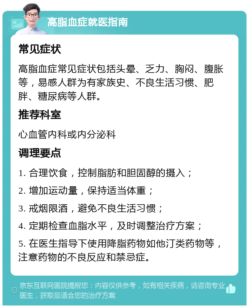 高脂血症就医指南 常见症状 高脂血症常见症状包括头晕、乏力、胸闷、腹胀等，易感人群为有家族史、不良生活习惯、肥胖、糖尿病等人群。 推荐科室 心血管内科或内分泌科 调理要点 1. 合理饮食，控制脂肪和胆固醇的摄入； 2. 增加运动量，保持适当体重； 3. 戒烟限酒，避免不良生活习惯； 4. 定期检查血脂水平，及时调整治疗方案； 5. 在医生指导下使用降脂药物如他汀类药物等，注意药物的不良反应和禁忌症。