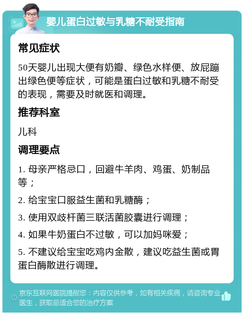 婴儿蛋白过敏与乳糖不耐受指南 常见症状 50天婴儿出现大便有奶瓣、绿色水样便、放屁蹦出绿色便等症状，可能是蛋白过敏和乳糖不耐受的表现，需要及时就医和调理。 推荐科室 儿科 调理要点 1. 母亲严格忌口，回避牛羊肉、鸡蛋、奶制品等； 2. 给宝宝口服益生菌和乳糖酶； 3. 使用双歧杆菌三联活菌胶囊进行调理； 4. 如果牛奶蛋白不过敏，可以加妈咪爱； 5. 不建议给宝宝吃鸡内金散，建议吃益生菌或胃蛋白酶散进行调理。