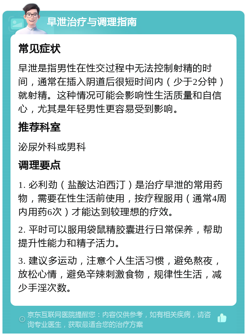 早泄治疗与调理指南 常见症状 早泄是指男性在性交过程中无法控制射精的时间，通常在插入阴道后很短时间内（少于2分钟）就射精。这种情况可能会影响性生活质量和自信心，尤其是年轻男性更容易受到影响。 推荐科室 泌尿外科或男科 调理要点 1. 必利劲（盐酸达泊西汀）是治疗早泄的常用药物，需要在性生活前使用，按疗程服用（通常4周内用药6次）才能达到较理想的疗效。 2. 平时可以服用袋鼠精胶囊进行日常保养，帮助提升性能力和精子活力。 3. 建议多运动，注意个人生活习惯，避免熬夜，放松心情，避免辛辣刺激食物，规律性生活，减少手淫次数。