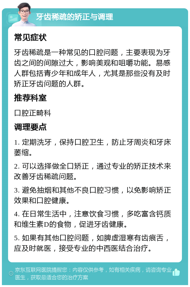 牙齿稀疏的矫正与调理 常见症状 牙齿稀疏是一种常见的口腔问题，主要表现为牙齿之间的间隙过大，影响美观和咀嚼功能。易感人群包括青少年和成年人，尤其是那些没有及时矫正牙齿问题的人群。 推荐科室 口腔正畸科 调理要点 1. 定期洗牙，保持口腔卫生，防止牙周炎和牙床萎缩。 2. 可以选择做全口矫正，通过专业的矫正技术来改善牙齿稀疏问题。 3. 避免抽烟和其他不良口腔习惯，以免影响矫正效果和口腔健康。 4. 在日常生活中，注意饮食习惯，多吃富含钙质和维生素D的食物，促进牙齿健康。 5. 如果有其他口腔问题，如脾虚湿寒有齿痕舌，应及时就医，接受专业的中西医结合治疗。