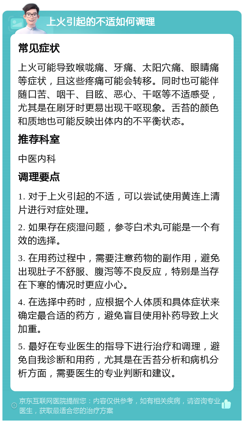 上火引起的不适如何调理 常见症状 上火可能导致喉咙痛、牙痛、太阳穴痛、眼睛痛等症状，且这些疼痛可能会转移。同时也可能伴随口苦、咽干、目眩、恶心、干呕等不适感受，尤其是在刷牙时更易出现干呕现象。舌苔的颜色和质地也可能反映出体内的不平衡状态。 推荐科室 中医内科 调理要点 1. 对于上火引起的不适，可以尝试使用黄连上清片进行对症处理。 2. 如果存在痰湿问题，参苓白术丸可能是一个有效的选择。 3. 在用药过程中，需要注意药物的副作用，避免出现肚子不舒服、腹泻等不良反应，特别是当存在下寒的情况时更应小心。 4. 在选择中药时，应根据个人体质和具体症状来确定最合适的药方，避免盲目使用补药导致上火加重。 5. 最好在专业医生的指导下进行治疗和调理，避免自我诊断和用药，尤其是在舌苔分析和病机分析方面，需要医生的专业判断和建议。