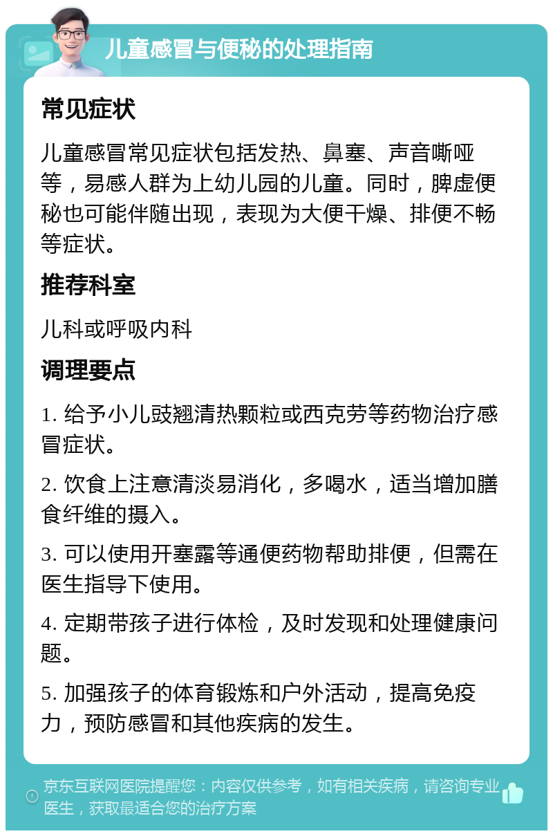 儿童感冒与便秘的处理指南 常见症状 儿童感冒常见症状包括发热、鼻塞、声音嘶哑等，易感人群为上幼儿园的儿童。同时，脾虚便秘也可能伴随出现，表现为大便干燥、排便不畅等症状。 推荐科室 儿科或呼吸内科 调理要点 1. 给予小儿豉翘清热颗粒或西克劳等药物治疗感冒症状。 2. 饮食上注意清淡易消化，多喝水，适当增加膳食纤维的摄入。 3. 可以使用开塞露等通便药物帮助排便，但需在医生指导下使用。 4. 定期带孩子进行体检，及时发现和处理健康问题。 5. 加强孩子的体育锻炼和户外活动，提高免疫力，预防感冒和其他疾病的发生。