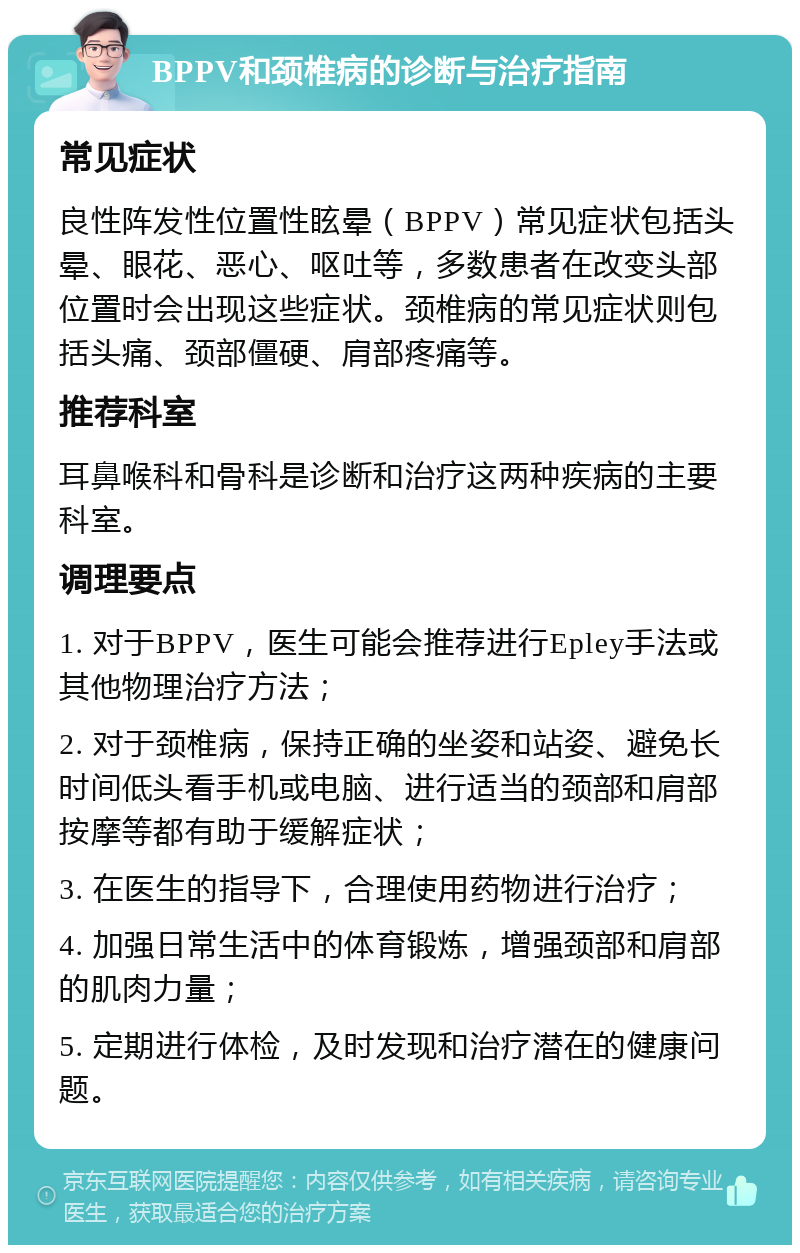 BPPV和颈椎病的诊断与治疗指南 常见症状 良性阵发性位置性眩晕（BPPV）常见症状包括头晕、眼花、恶心、呕吐等，多数患者在改变头部位置时会出现这些症状。颈椎病的常见症状则包括头痛、颈部僵硬、肩部疼痛等。 推荐科室 耳鼻喉科和骨科是诊断和治疗这两种疾病的主要科室。 调理要点 1. 对于BPPV，医生可能会推荐进行Epley手法或其他物理治疗方法； 2. 对于颈椎病，保持正确的坐姿和站姿、避免长时间低头看手机或电脑、进行适当的颈部和肩部按摩等都有助于缓解症状； 3. 在医生的指导下，合理使用药物进行治疗； 4. 加强日常生活中的体育锻炼，增强颈部和肩部的肌肉力量； 5. 定期进行体检，及时发现和治疗潜在的健康问题。