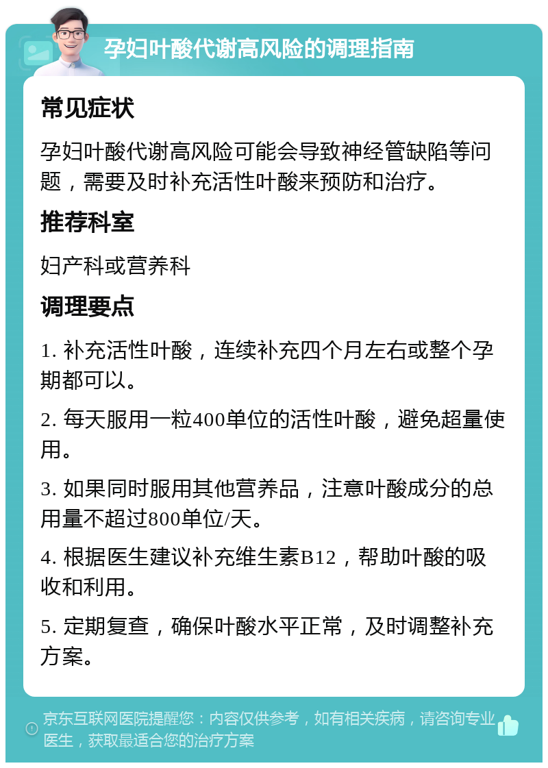 孕妇叶酸代谢高风险的调理指南 常见症状 孕妇叶酸代谢高风险可能会导致神经管缺陷等问题，需要及时补充活性叶酸来预防和治疗。 推荐科室 妇产科或营养科 调理要点 1. 补充活性叶酸，连续补充四个月左右或整个孕期都可以。 2. 每天服用一粒400单位的活性叶酸，避免超量使用。 3. 如果同时服用其他营养品，注意叶酸成分的总用量不超过800单位/天。 4. 根据医生建议补充维生素B12，帮助叶酸的吸收和利用。 5. 定期复查，确保叶酸水平正常，及时调整补充方案。