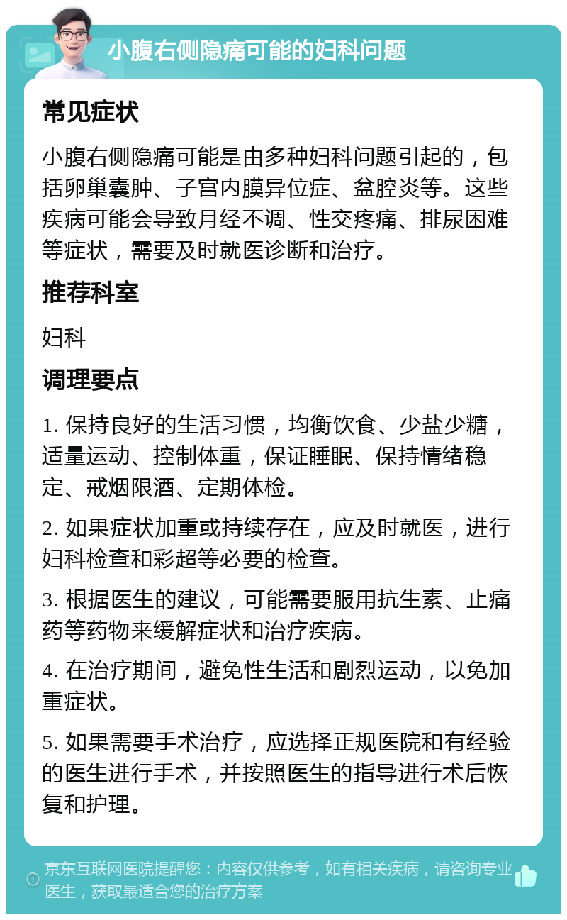 小腹右侧隐痛可能的妇科问题 常见症状 小腹右侧隐痛可能是由多种妇科问题引起的，包括卵巢囊肿、子宫内膜异位症、盆腔炎等。这些疾病可能会导致月经不调、性交疼痛、排尿困难等症状，需要及时就医诊断和治疗。 推荐科室 妇科 调理要点 1. 保持良好的生活习惯，均衡饮食、少盐少糖，适量运动、控制体重，保证睡眠、保持情绪稳定、戒烟限酒、定期体检。 2. 如果症状加重或持续存在，应及时就医，进行妇科检查和彩超等必要的检查。 3. 根据医生的建议，可能需要服用抗生素、止痛药等药物来缓解症状和治疗疾病。 4. 在治疗期间，避免性生活和剧烈运动，以免加重症状。 5. 如果需要手术治疗，应选择正规医院和有经验的医生进行手术，并按照医生的指导进行术后恢复和护理。