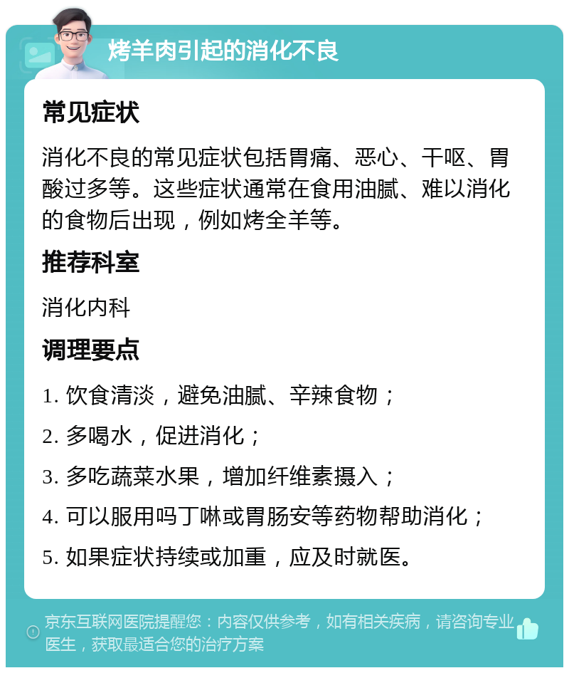 烤羊肉引起的消化不良 常见症状 消化不良的常见症状包括胃痛、恶心、干呕、胃酸过多等。这些症状通常在食用油腻、难以消化的食物后出现，例如烤全羊等。 推荐科室 消化内科 调理要点 1. 饮食清淡，避免油腻、辛辣食物； 2. 多喝水，促进消化； 3. 多吃蔬菜水果，增加纤维素摄入； 4. 可以服用吗丁啉或胃肠安等药物帮助消化； 5. 如果症状持续或加重，应及时就医。