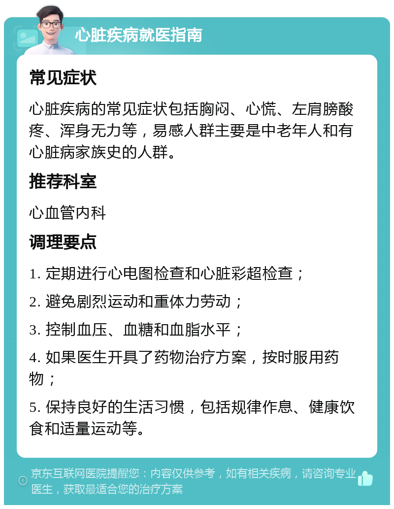 心脏疾病就医指南 常见症状 心脏疾病的常见症状包括胸闷、心慌、左肩膀酸疼、浑身无力等，易感人群主要是中老年人和有心脏病家族史的人群。 推荐科室 心血管内科 调理要点 1. 定期进行心电图检查和心脏彩超检查； 2. 避免剧烈运动和重体力劳动； 3. 控制血压、血糖和血脂水平； 4. 如果医生开具了药物治疗方案，按时服用药物； 5. 保持良好的生活习惯，包括规律作息、健康饮食和适量运动等。