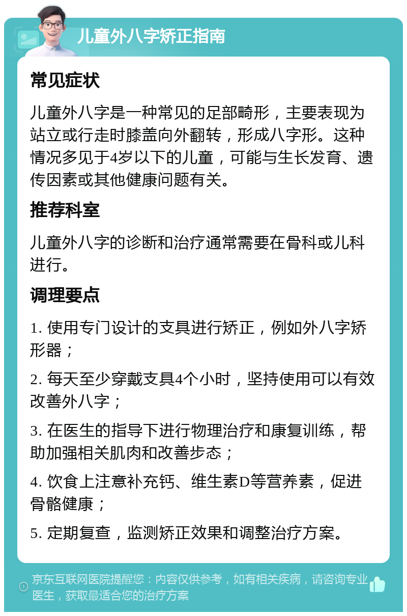 儿童外八字矫正指南 常见症状 儿童外八字是一种常见的足部畸形，主要表现为站立或行走时膝盖向外翻转，形成八字形。这种情况多见于4岁以下的儿童，可能与生长发育、遗传因素或其他健康问题有关。 推荐科室 儿童外八字的诊断和治疗通常需要在骨科或儿科进行。 调理要点 1. 使用专门设计的支具进行矫正，例如外八字矫形器； 2. 每天至少穿戴支具4个小时，坚持使用可以有效改善外八字； 3. 在医生的指导下进行物理治疗和康复训练，帮助加强相关肌肉和改善步态； 4. 饮食上注意补充钙、维生素D等营养素，促进骨骼健康； 5. 定期复查，监测矫正效果和调整治疗方案。