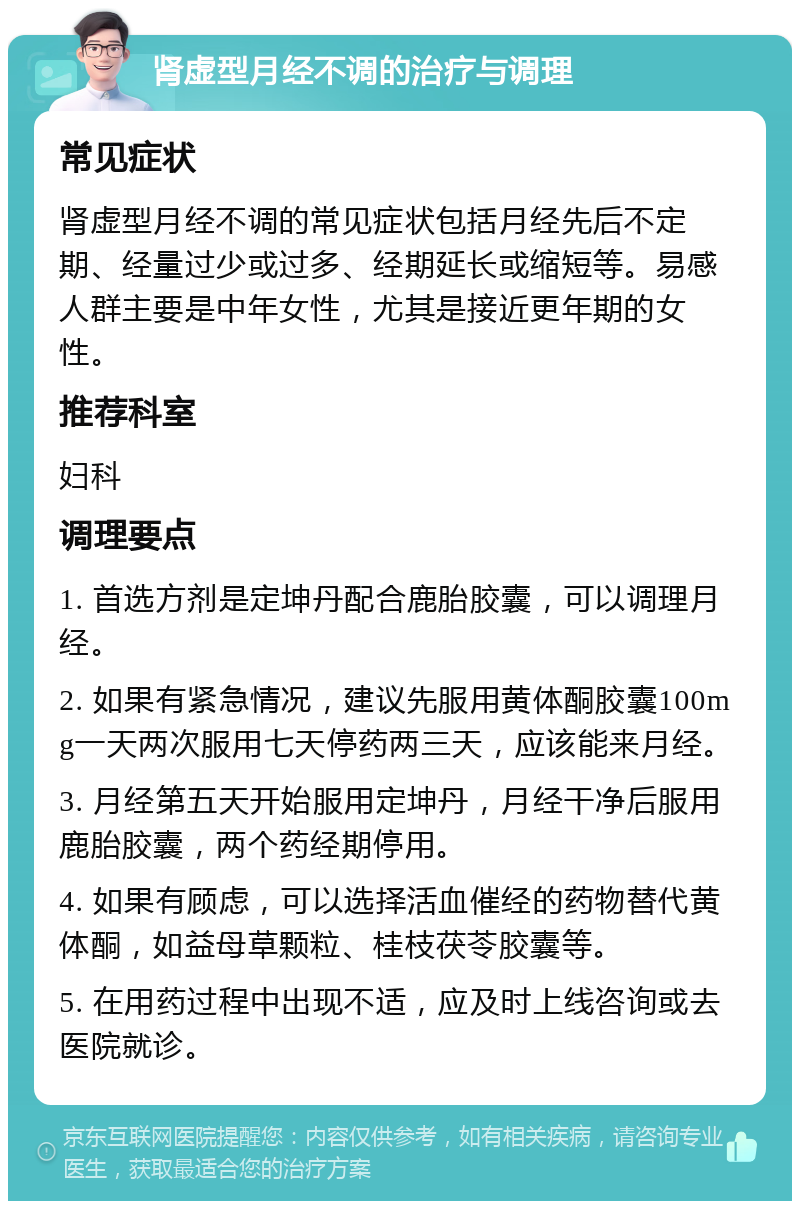 肾虚型月经不调的治疗与调理 常见症状 肾虚型月经不调的常见症状包括月经先后不定期、经量过少或过多、经期延长或缩短等。易感人群主要是中年女性，尤其是接近更年期的女性。 推荐科室 妇科 调理要点 1. 首选方剂是定坤丹配合鹿胎胶囊，可以调理月经。 2. 如果有紧急情况，建议先服用黄体酮胶囊100mg一天两次服用七天停药两三天，应该能来月经。 3. 月经第五天开始服用定坤丹，月经干净后服用鹿胎胶囊，两个药经期停用。 4. 如果有顾虑，可以选择活血催经的药物替代黄体酮，如益母草颗粒、桂枝茯苓胶囊等。 5. 在用药过程中出现不适，应及时上线咨询或去医院就诊。