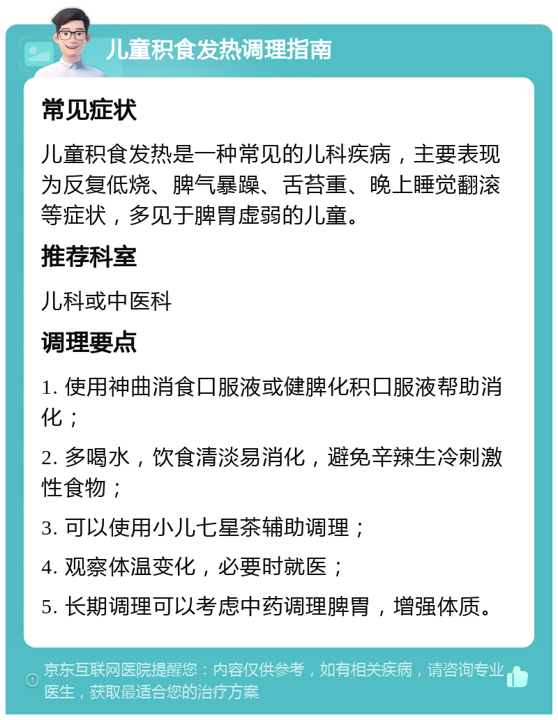 儿童积食发热调理指南 常见症状 儿童积食发热是一种常见的儿科疾病，主要表现为反复低烧、脾气暴躁、舌苔重、晚上睡觉翻滚等症状，多见于脾胃虚弱的儿童。 推荐科室 儿科或中医科 调理要点 1. 使用神曲消食口服液或健脾化积口服液帮助消化； 2. 多喝水，饮食清淡易消化，避免辛辣生冷刺激性食物； 3. 可以使用小儿七星茶辅助调理； 4. 观察体温变化，必要时就医； 5. 长期调理可以考虑中药调理脾胃，增强体质。