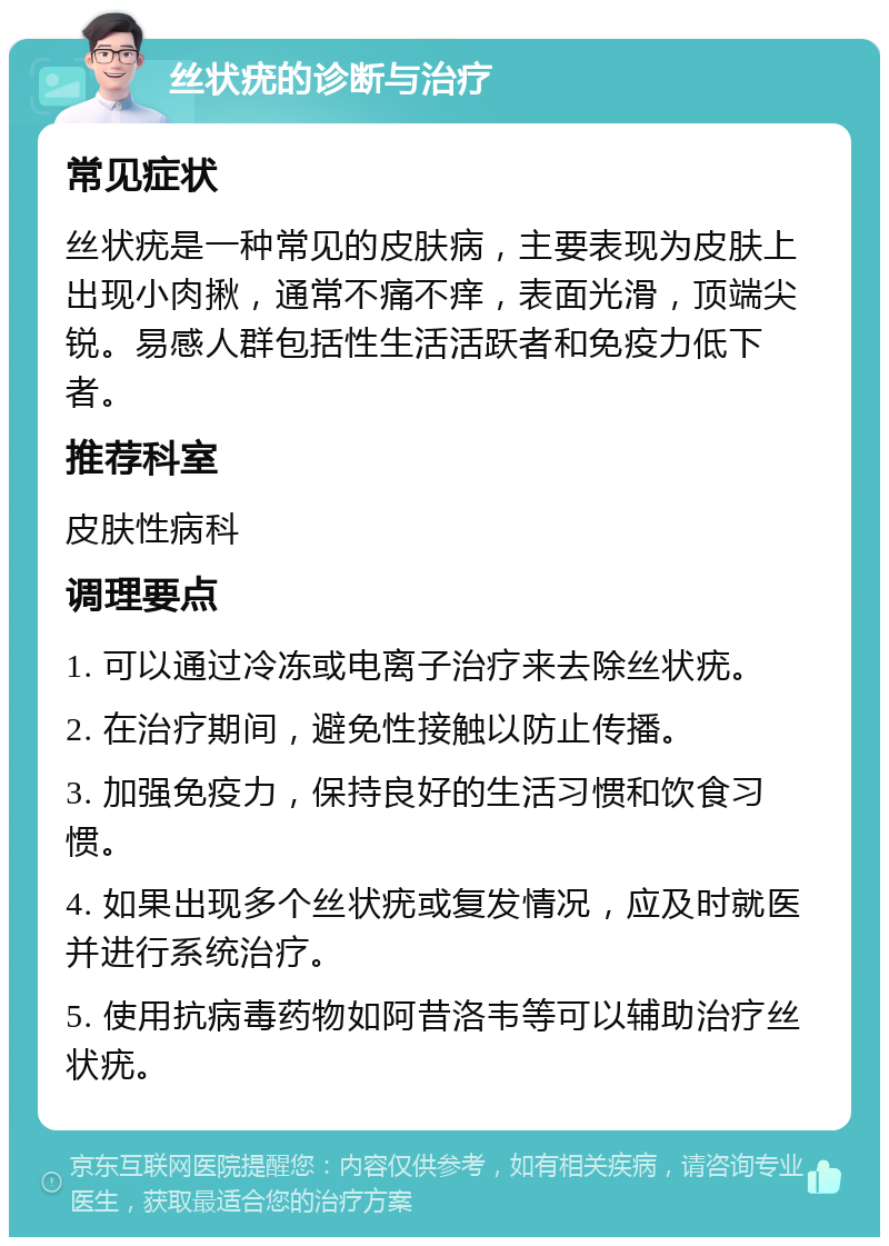 丝状疣的诊断与治疗 常见症状 丝状疣是一种常见的皮肤病，主要表现为皮肤上出现小肉揪，通常不痛不痒，表面光滑，顶端尖锐。易感人群包括性生活活跃者和免疫力低下者。 推荐科室 皮肤性病科 调理要点 1. 可以通过冷冻或电离子治疗来去除丝状疣。 2. 在治疗期间，避免性接触以防止传播。 3. 加强免疫力，保持良好的生活习惯和饮食习惯。 4. 如果出现多个丝状疣或复发情况，应及时就医并进行系统治疗。 5. 使用抗病毒药物如阿昔洛韦等可以辅助治疗丝状疣。