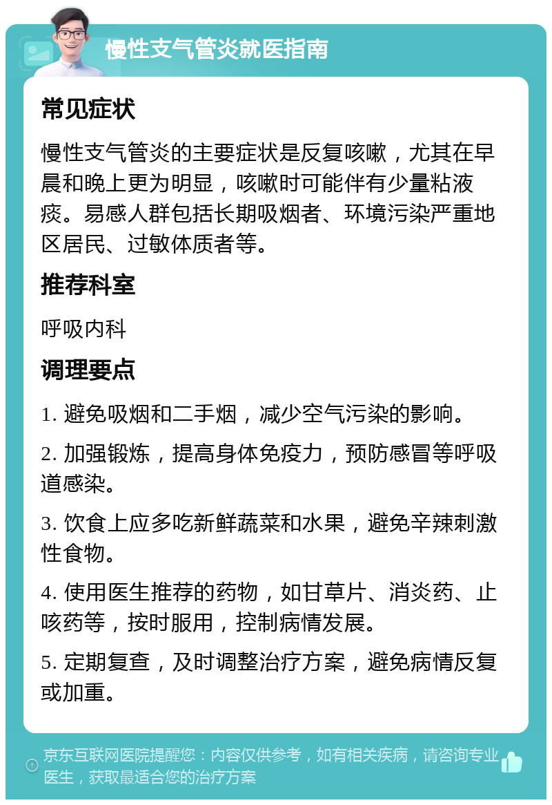 慢性支气管炎就医指南 常见症状 慢性支气管炎的主要症状是反复咳嗽，尤其在早晨和晚上更为明显，咳嗽时可能伴有少量粘液痰。易感人群包括长期吸烟者、环境污染严重地区居民、过敏体质者等。 推荐科室 呼吸内科 调理要点 1. 避免吸烟和二手烟，减少空气污染的影响。 2. 加强锻炼，提高身体免疫力，预防感冒等呼吸道感染。 3. 饮食上应多吃新鲜蔬菜和水果，避免辛辣刺激性食物。 4. 使用医生推荐的药物，如甘草片、消炎药、止咳药等，按时服用，控制病情发展。 5. 定期复查，及时调整治疗方案，避免病情反复或加重。