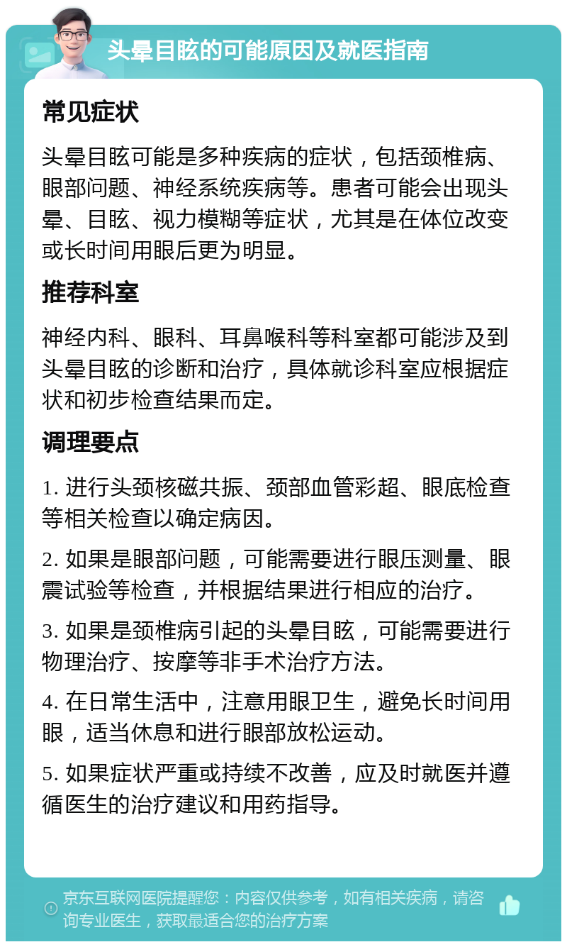 头晕目眩的可能原因及就医指南 常见症状 头晕目眩可能是多种疾病的症状，包括颈椎病、眼部问题、神经系统疾病等。患者可能会出现头晕、目眩、视力模糊等症状，尤其是在体位改变或长时间用眼后更为明显。 推荐科室 神经内科、眼科、耳鼻喉科等科室都可能涉及到头晕目眩的诊断和治疗，具体就诊科室应根据症状和初步检查结果而定。 调理要点 1. 进行头颈核磁共振、颈部血管彩超、眼底检查等相关检查以确定病因。 2. 如果是眼部问题，可能需要进行眼压测量、眼震试验等检查，并根据结果进行相应的治疗。 3. 如果是颈椎病引起的头晕目眩，可能需要进行物理治疗、按摩等非手术治疗方法。 4. 在日常生活中，注意用眼卫生，避免长时间用眼，适当休息和进行眼部放松运动。 5. 如果症状严重或持续不改善，应及时就医并遵循医生的治疗建议和用药指导。