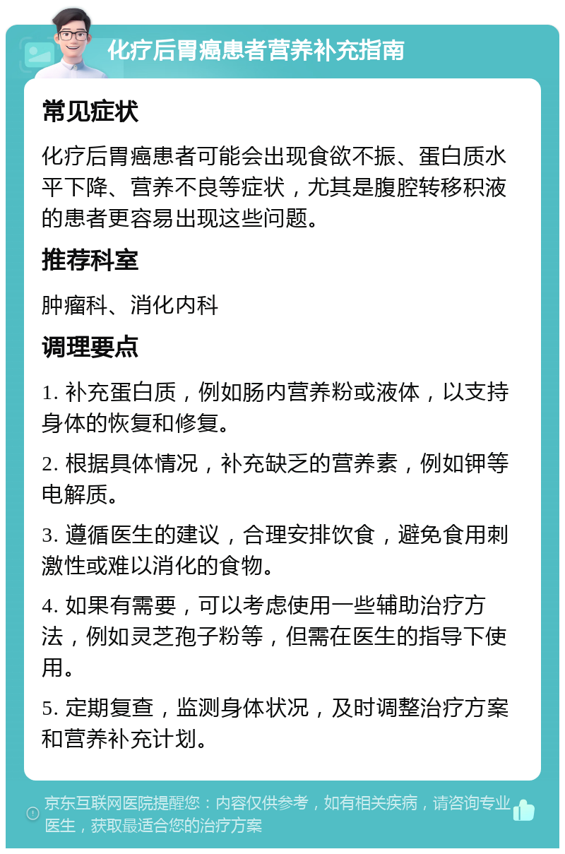 化疗后胃癌患者营养补充指南 常见症状 化疗后胃癌患者可能会出现食欲不振、蛋白质水平下降、营养不良等症状，尤其是腹腔转移积液的患者更容易出现这些问题。 推荐科室 肿瘤科、消化内科 调理要点 1. 补充蛋白质，例如肠内营养粉或液体，以支持身体的恢复和修复。 2. 根据具体情况，补充缺乏的营养素，例如钾等电解质。 3. 遵循医生的建议，合理安排饮食，避免食用刺激性或难以消化的食物。 4. 如果有需要，可以考虑使用一些辅助治疗方法，例如灵芝孢子粉等，但需在医生的指导下使用。 5. 定期复查，监测身体状况，及时调整治疗方案和营养补充计划。