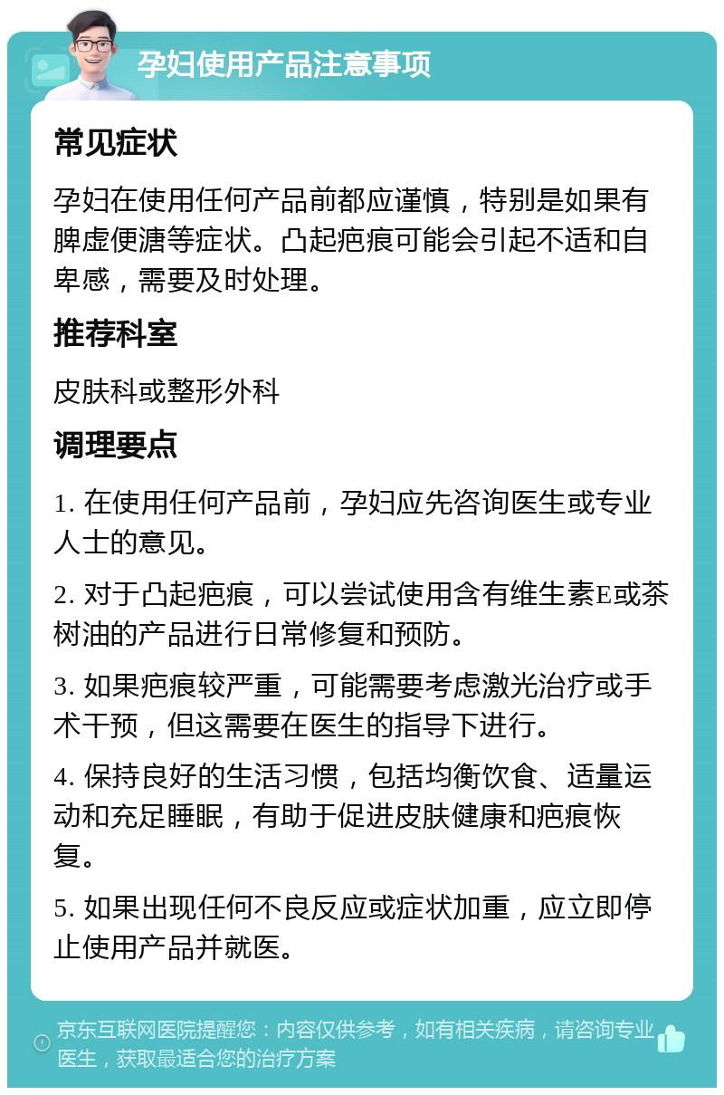 孕妇使用产品注意事项 常见症状 孕妇在使用任何产品前都应谨慎，特别是如果有脾虚便溏等症状。凸起疤痕可能会引起不适和自卑感，需要及时处理。 推荐科室 皮肤科或整形外科 调理要点 1. 在使用任何产品前，孕妇应先咨询医生或专业人士的意见。 2. 对于凸起疤痕，可以尝试使用含有维生素E或茶树油的产品进行日常修复和预防。 3. 如果疤痕较严重，可能需要考虑激光治疗或手术干预，但这需要在医生的指导下进行。 4. 保持良好的生活习惯，包括均衡饮食、适量运动和充足睡眠，有助于促进皮肤健康和疤痕恢复。 5. 如果出现任何不良反应或症状加重，应立即停止使用产品并就医。