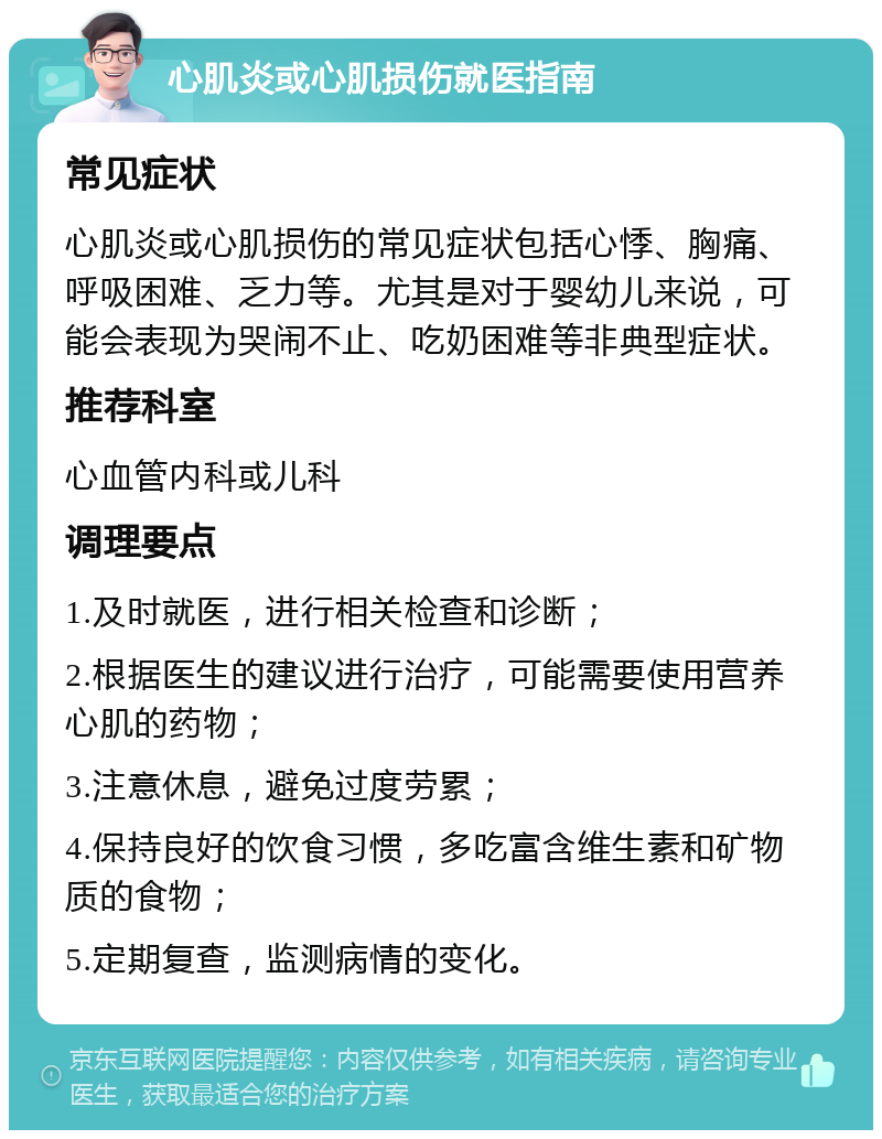 心肌炎或心肌损伤就医指南 常见症状 心肌炎或心肌损伤的常见症状包括心悸、胸痛、呼吸困难、乏力等。尤其是对于婴幼儿来说，可能会表现为哭闹不止、吃奶困难等非典型症状。 推荐科室 心血管内科或儿科 调理要点 1.及时就医，进行相关检查和诊断； 2.根据医生的建议进行治疗，可能需要使用营养心肌的药物； 3.注意休息，避免过度劳累； 4.保持良好的饮食习惯，多吃富含维生素和矿物质的食物； 5.定期复查，监测病情的变化。