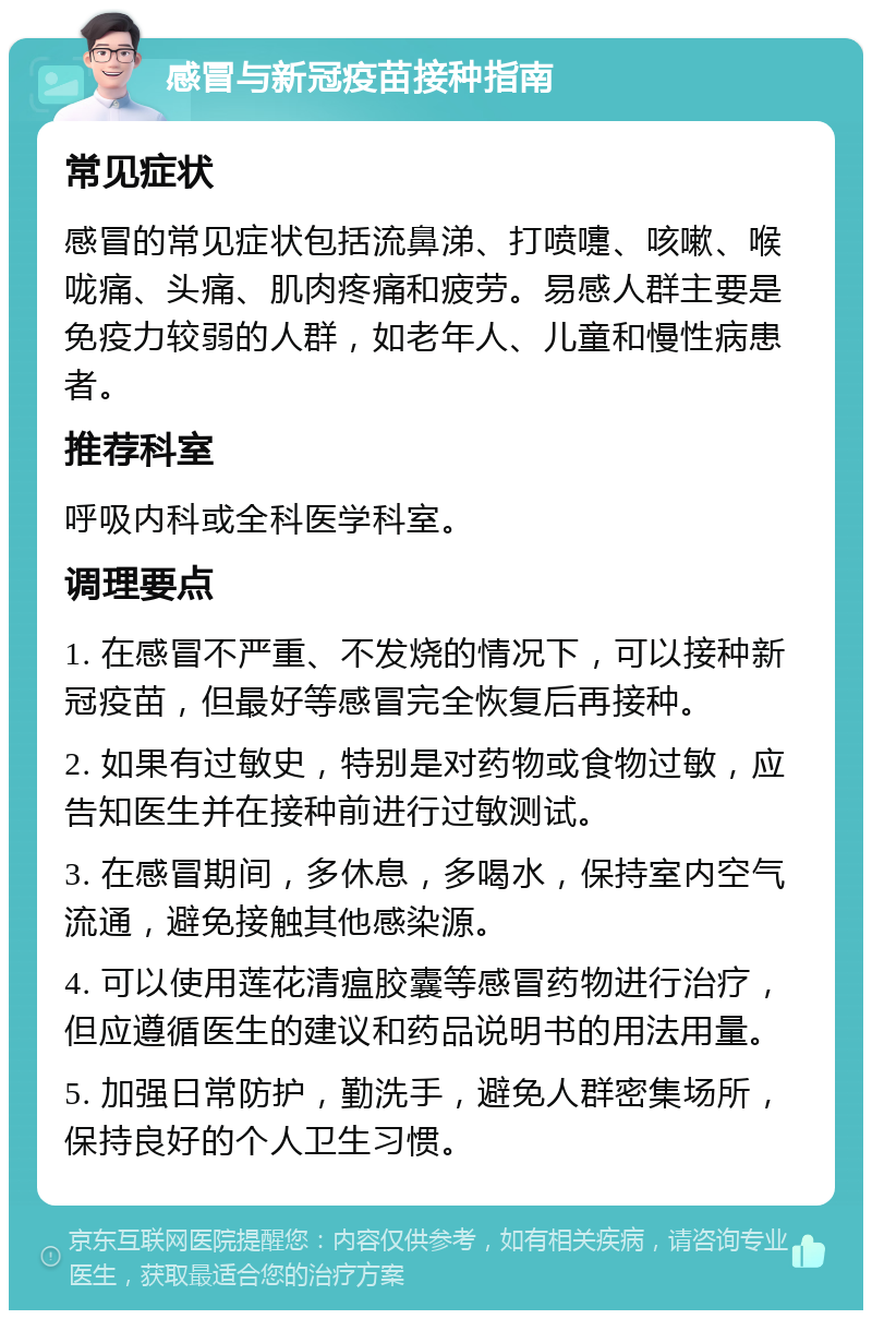 感冒与新冠疫苗接种指南 常见症状 感冒的常见症状包括流鼻涕、打喷嚏、咳嗽、喉咙痛、头痛、肌肉疼痛和疲劳。易感人群主要是免疫力较弱的人群，如老年人、儿童和慢性病患者。 推荐科室 呼吸内科或全科医学科室。 调理要点 1. 在感冒不严重、不发烧的情况下，可以接种新冠疫苗，但最好等感冒完全恢复后再接种。 2. 如果有过敏史，特别是对药物或食物过敏，应告知医生并在接种前进行过敏测试。 3. 在感冒期间，多休息，多喝水，保持室内空气流通，避免接触其他感染源。 4. 可以使用莲花清瘟胶囊等感冒药物进行治疗，但应遵循医生的建议和药品说明书的用法用量。 5. 加强日常防护，勤洗手，避免人群密集场所，保持良好的个人卫生习惯。