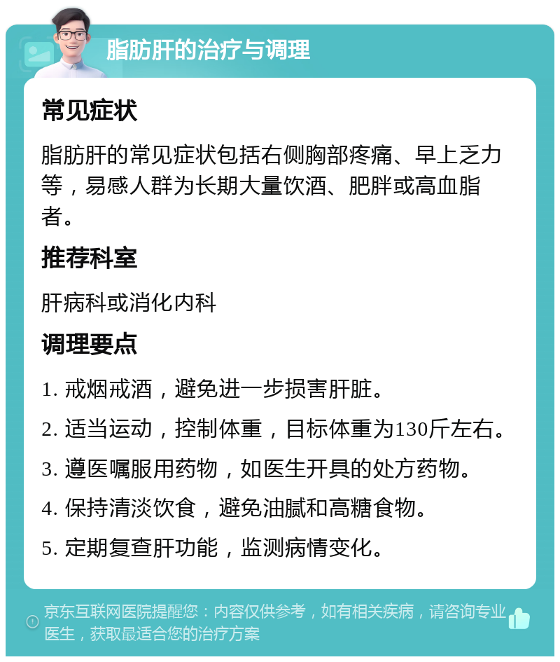 脂肪肝的治疗与调理 常见症状 脂肪肝的常见症状包括右侧胸部疼痛、早上乏力等，易感人群为长期大量饮酒、肥胖或高血脂者。 推荐科室 肝病科或消化内科 调理要点 1. 戒烟戒酒，避免进一步损害肝脏。 2. 适当运动，控制体重，目标体重为130斤左右。 3. 遵医嘱服用药物，如医生开具的处方药物。 4. 保持清淡饮食，避免油腻和高糖食物。 5. 定期复查肝功能，监测病情变化。