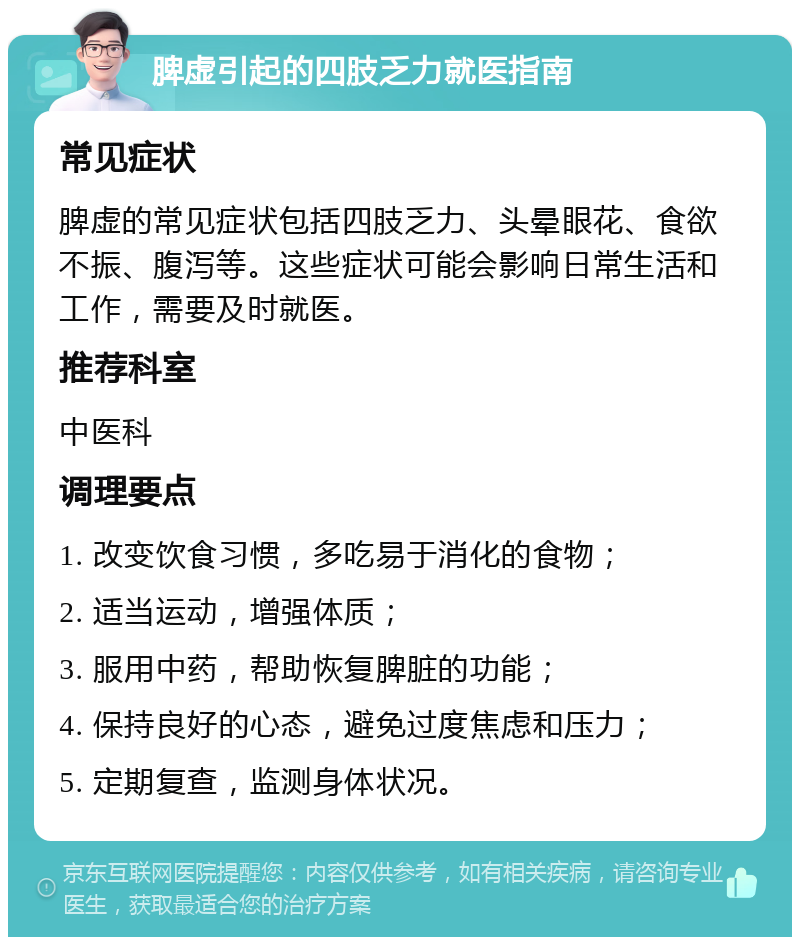 脾虚引起的四肢乏力就医指南 常见症状 脾虚的常见症状包括四肢乏力、头晕眼花、食欲不振、腹泻等。这些症状可能会影响日常生活和工作，需要及时就医。 推荐科室 中医科 调理要点 1. 改变饮食习惯，多吃易于消化的食物； 2. 适当运动，增强体质； 3. 服用中药，帮助恢复脾脏的功能； 4. 保持良好的心态，避免过度焦虑和压力； 5. 定期复查，监测身体状况。