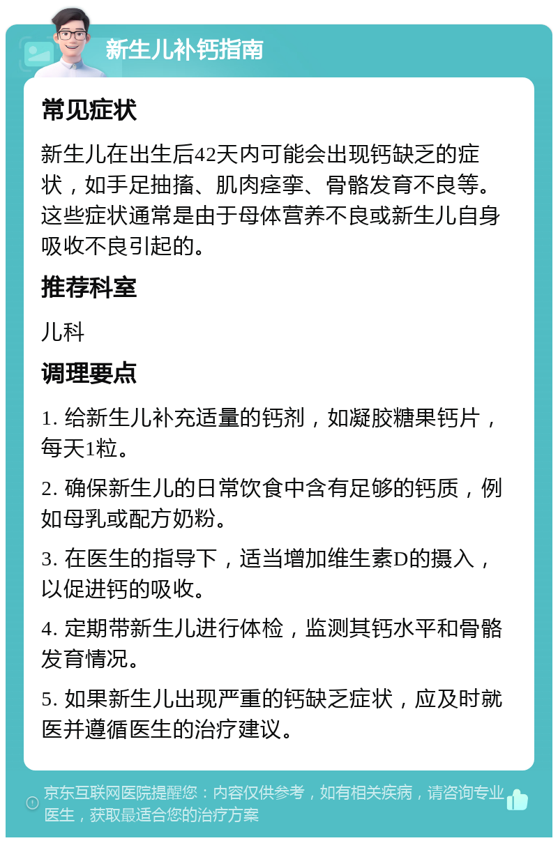 新生儿补钙指南 常见症状 新生儿在出生后42天内可能会出现钙缺乏的症状，如手足抽搐、肌肉痉挛、骨骼发育不良等。这些症状通常是由于母体营养不良或新生儿自身吸收不良引起的。 推荐科室 儿科 调理要点 1. 给新生儿补充适量的钙剂，如凝胶糖果钙片，每天1粒。 2. 确保新生儿的日常饮食中含有足够的钙质，例如母乳或配方奶粉。 3. 在医生的指导下，适当增加维生素D的摄入，以促进钙的吸收。 4. 定期带新生儿进行体检，监测其钙水平和骨骼发育情况。 5. 如果新生儿出现严重的钙缺乏症状，应及时就医并遵循医生的治疗建议。