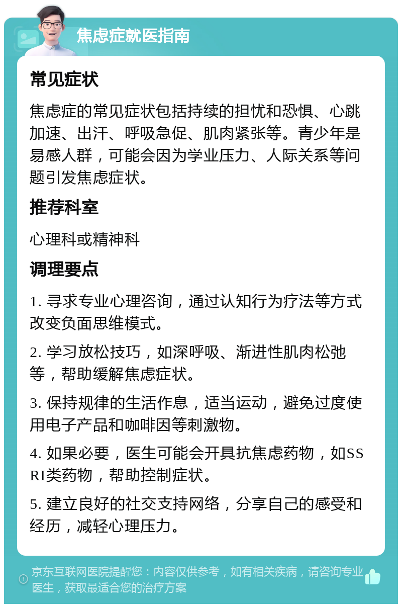 焦虑症就医指南 常见症状 焦虑症的常见症状包括持续的担忧和恐惧、心跳加速、出汗、呼吸急促、肌肉紧张等。青少年是易感人群，可能会因为学业压力、人际关系等问题引发焦虑症状。 推荐科室 心理科或精神科 调理要点 1. 寻求专业心理咨询，通过认知行为疗法等方式改变负面思维模式。 2. 学习放松技巧，如深呼吸、渐进性肌肉松弛等，帮助缓解焦虑症状。 3. 保持规律的生活作息，适当运动，避免过度使用电子产品和咖啡因等刺激物。 4. 如果必要，医生可能会开具抗焦虑药物，如SSRI类药物，帮助控制症状。 5. 建立良好的社交支持网络，分享自己的感受和经历，减轻心理压力。