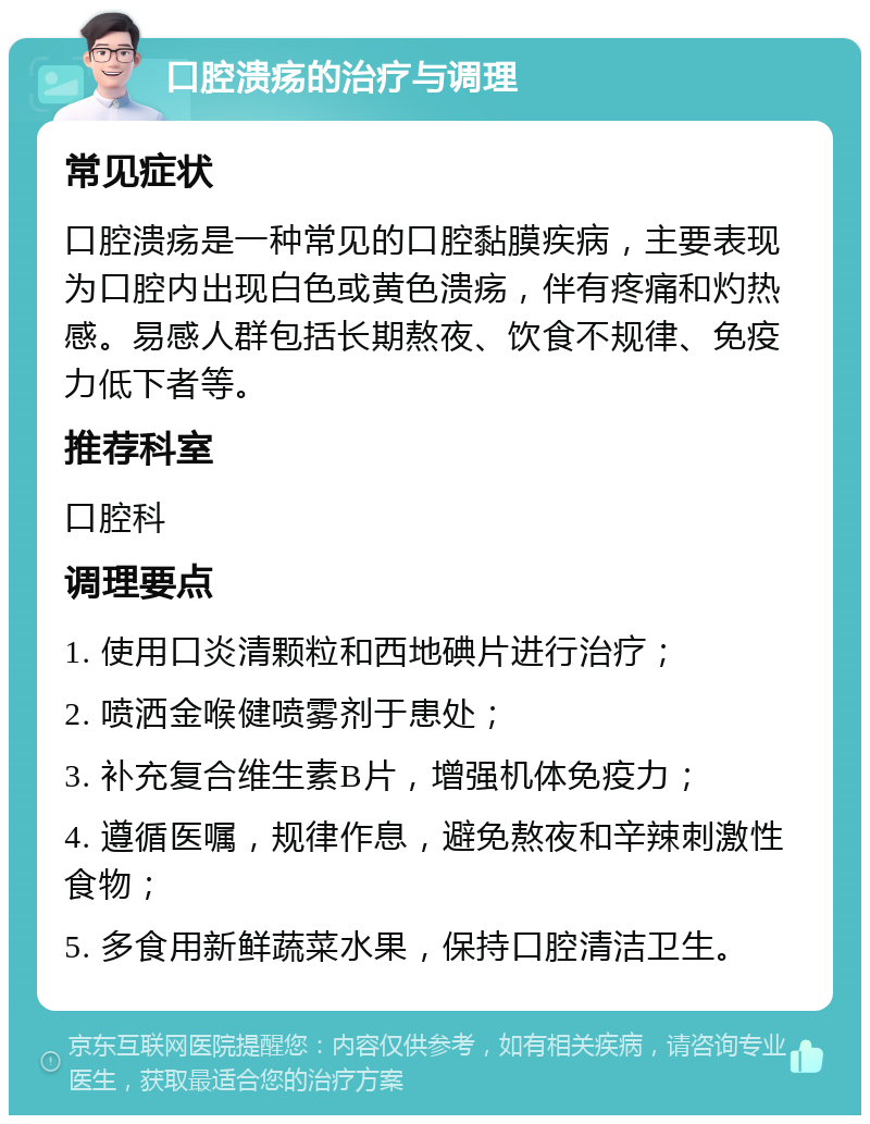 口腔溃疡的治疗与调理 常见症状 口腔溃疡是一种常见的口腔黏膜疾病，主要表现为口腔内出现白色或黄色溃疡，伴有疼痛和灼热感。易感人群包括长期熬夜、饮食不规律、免疫力低下者等。 推荐科室 口腔科 调理要点 1. 使用口炎清颗粒和西地碘片进行治疗； 2. 喷洒金喉健喷雾剂于患处； 3. 补充复合维生素B片，增强机体免疫力； 4. 遵循医嘱，规律作息，避免熬夜和辛辣刺激性食物； 5. 多食用新鲜蔬菜水果，保持口腔清洁卫生。