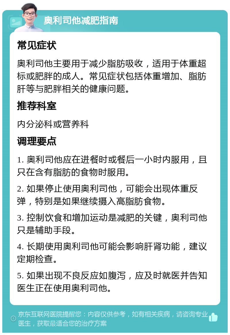 奥利司他减肥指南 常见症状 奥利司他主要用于减少脂肪吸收，适用于体重超标或肥胖的成人。常见症状包括体重增加、脂肪肝等与肥胖相关的健康问题。 推荐科室 内分泌科或营养科 调理要点 1. 奥利司他应在进餐时或餐后一小时内服用，且只在含有脂肪的食物时服用。 2. 如果停止使用奥利司他，可能会出现体重反弹，特别是如果继续摄入高脂肪食物。 3. 控制饮食和增加运动是减肥的关键，奥利司他只是辅助手段。 4. 长期使用奥利司他可能会影响肝肾功能，建议定期检查。 5. 如果出现不良反应如腹泻，应及时就医并告知医生正在使用奥利司他。