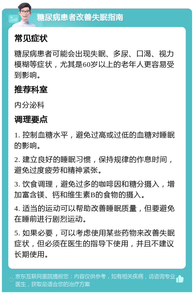 糖尿病患者改善失眠指南 常见症状 糖尿病患者可能会出现失眠、多尿、口渴、视力模糊等症状，尤其是60岁以上的老年人更容易受到影响。 推荐科室 内分泌科 调理要点 1. 控制血糖水平，避免过高或过低的血糖对睡眠的影响。 2. 建立良好的睡眠习惯，保持规律的作息时间，避免过度疲劳和精神紧张。 3. 饮食调理，避免过多的咖啡因和糖分摄入，增加富含镁、钙和维生素B的食物的摄入。 4. 适当的运动可以帮助改善睡眠质量，但要避免在睡前进行剧烈运动。 5. 如果必要，可以考虑使用某些药物来改善失眠症状，但必须在医生的指导下使用，并且不建议长期使用。