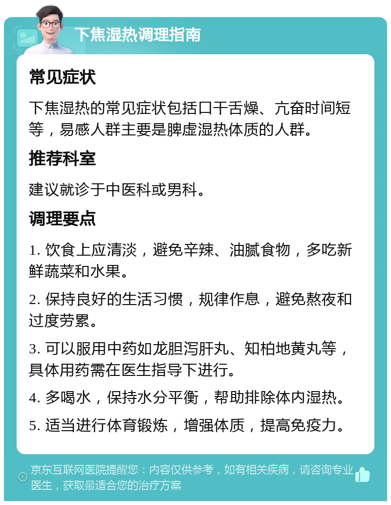 下焦湿热调理指南 常见症状 下焦湿热的常见症状包括口干舌燥、亢奋时间短等，易感人群主要是脾虚湿热体质的人群。 推荐科室 建议就诊于中医科或男科。 调理要点 1. 饮食上应清淡，避免辛辣、油腻食物，多吃新鲜蔬菜和水果。 2. 保持良好的生活习惯，规律作息，避免熬夜和过度劳累。 3. 可以服用中药如龙胆泻肝丸、知柏地黄丸等，具体用药需在医生指导下进行。 4. 多喝水，保持水分平衡，帮助排除体内湿热。 5. 适当进行体育锻炼，增强体质，提高免疫力。