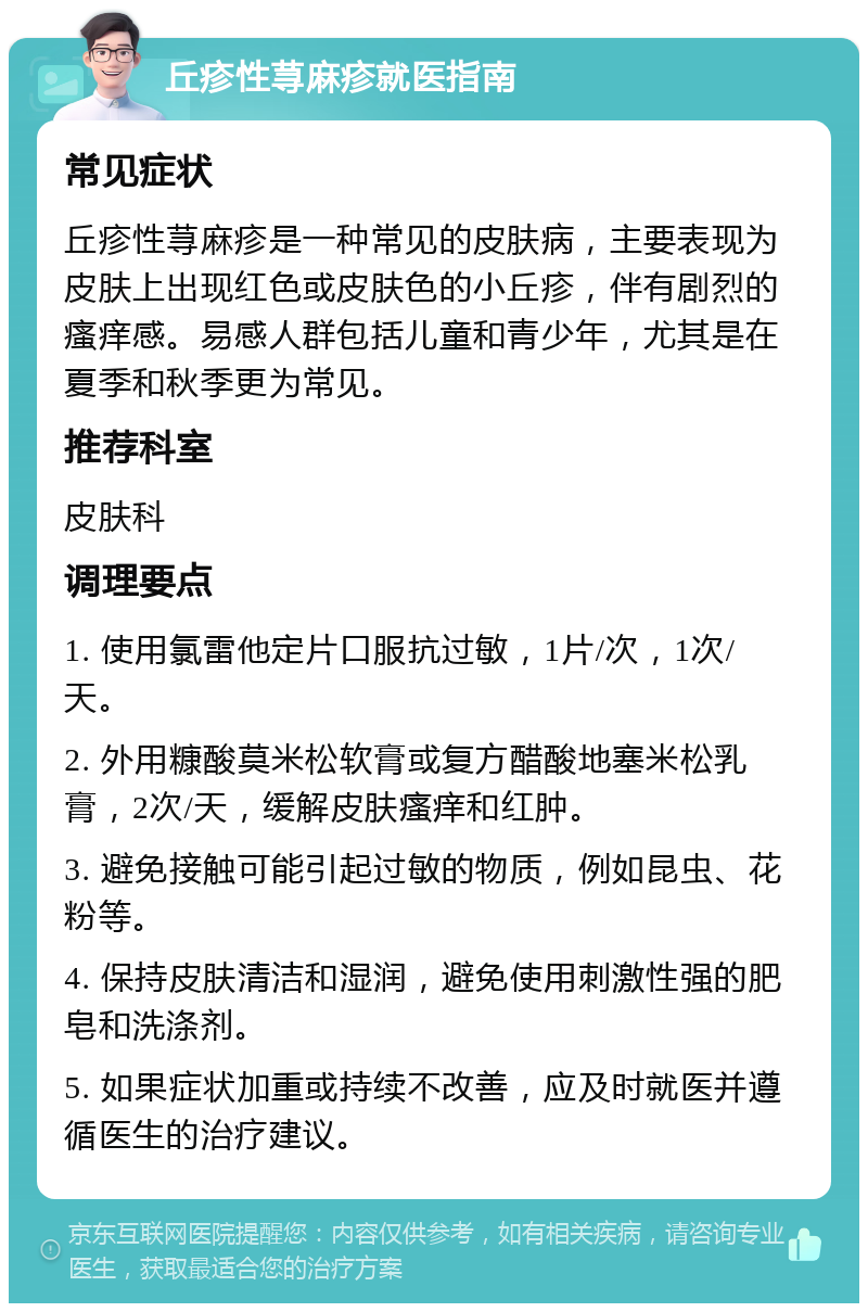 丘疹性荨麻疹就医指南 常见症状 丘疹性荨麻疹是一种常见的皮肤病，主要表现为皮肤上出现红色或皮肤色的小丘疹，伴有剧烈的瘙痒感。易感人群包括儿童和青少年，尤其是在夏季和秋季更为常见。 推荐科室 皮肤科 调理要点 1. 使用氯雷他定片口服抗过敏，1片/次，1次/天。 2. 外用糠酸莫米松软膏或复方醋酸地塞米松乳膏，2次/天，缓解皮肤瘙痒和红肿。 3. 避免接触可能引起过敏的物质，例如昆虫、花粉等。 4. 保持皮肤清洁和湿润，避免使用刺激性强的肥皂和洗涤剂。 5. 如果症状加重或持续不改善，应及时就医并遵循医生的治疗建议。