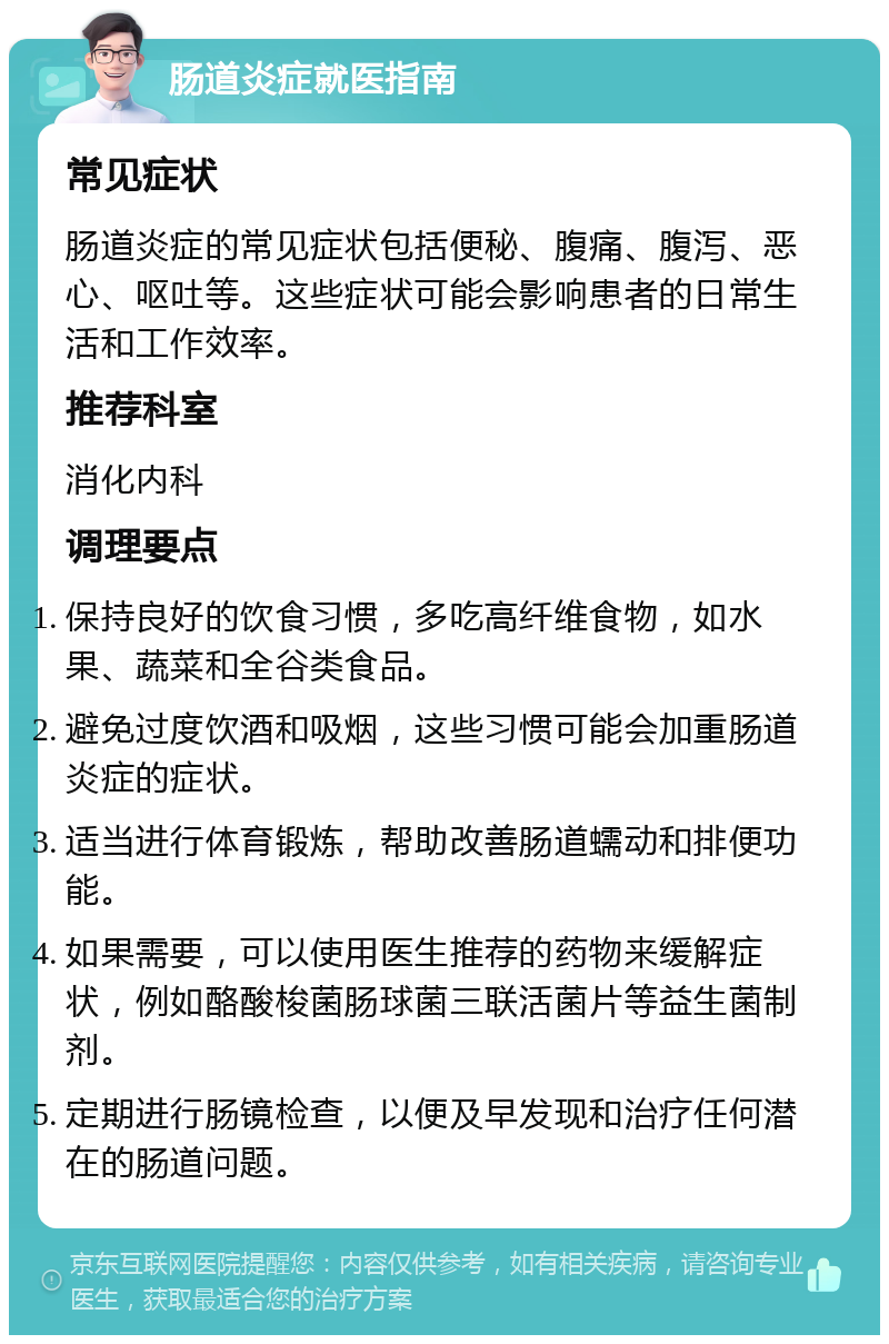 肠道炎症就医指南 常见症状 肠道炎症的常见症状包括便秘、腹痛、腹泻、恶心、呕吐等。这些症状可能会影响患者的日常生活和工作效率。 推荐科室 消化内科 调理要点 保持良好的饮食习惯，多吃高纤维食物，如水果、蔬菜和全谷类食品。 避免过度饮酒和吸烟，这些习惯可能会加重肠道炎症的症状。 适当进行体育锻炼，帮助改善肠道蠕动和排便功能。 如果需要，可以使用医生推荐的药物来缓解症状，例如酪酸梭菌肠球菌三联活菌片等益生菌制剂。 定期进行肠镜检查，以便及早发现和治疗任何潜在的肠道问题。