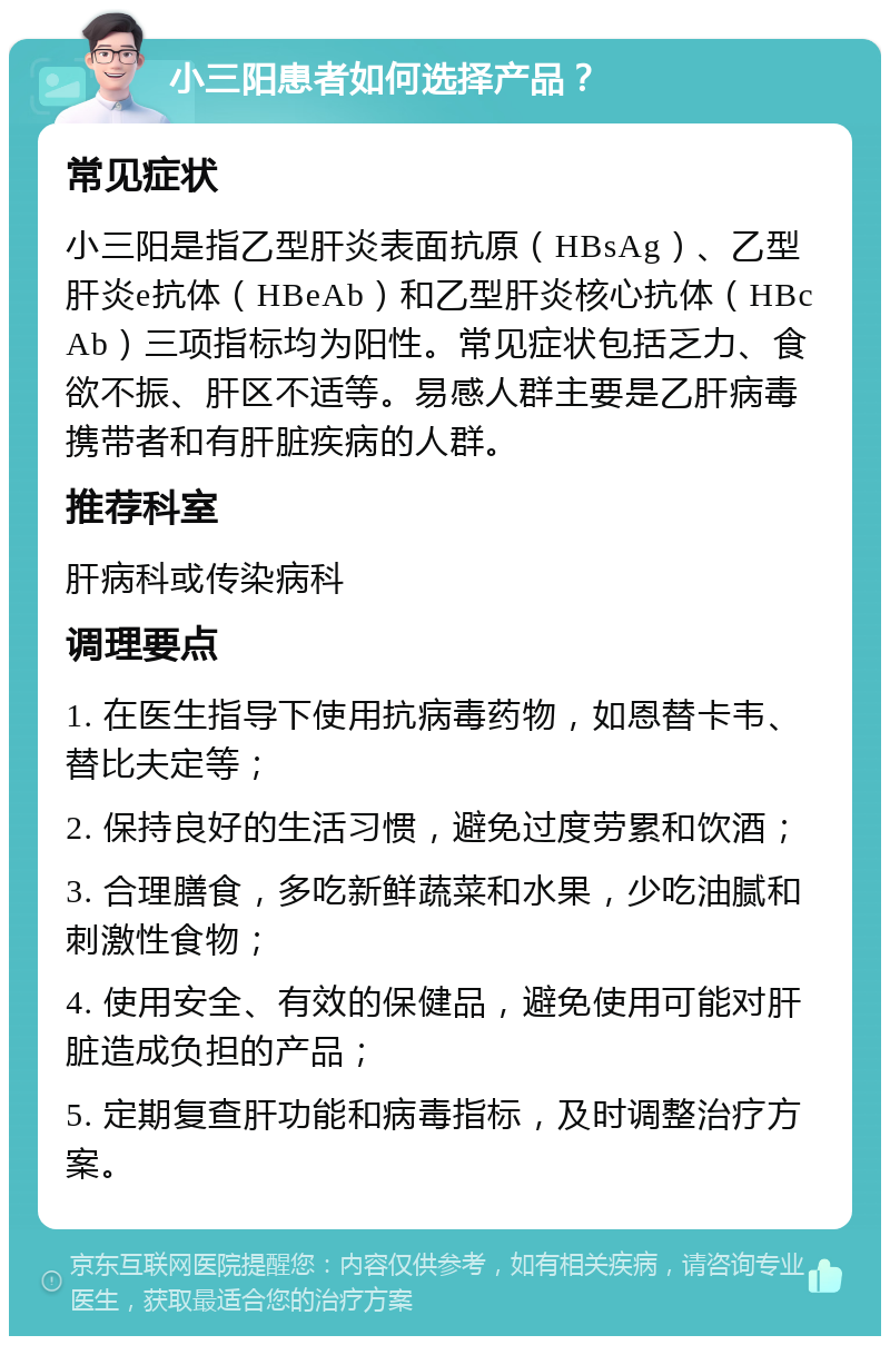 小三阳患者如何选择产品？ 常见症状 小三阳是指乙型肝炎表面抗原（HBsAg）、乙型肝炎e抗体（HBeAb）和乙型肝炎核心抗体（HBcAb）三项指标均为阳性。常见症状包括乏力、食欲不振、肝区不适等。易感人群主要是乙肝病毒携带者和有肝脏疾病的人群。 推荐科室 肝病科或传染病科 调理要点 1. 在医生指导下使用抗病毒药物，如恩替卡韦、替比夫定等； 2. 保持良好的生活习惯，避免过度劳累和饮酒； 3. 合理膳食，多吃新鲜蔬菜和水果，少吃油腻和刺激性食物； 4. 使用安全、有效的保健品，避免使用可能对肝脏造成负担的产品； 5. 定期复查肝功能和病毒指标，及时调整治疗方案。