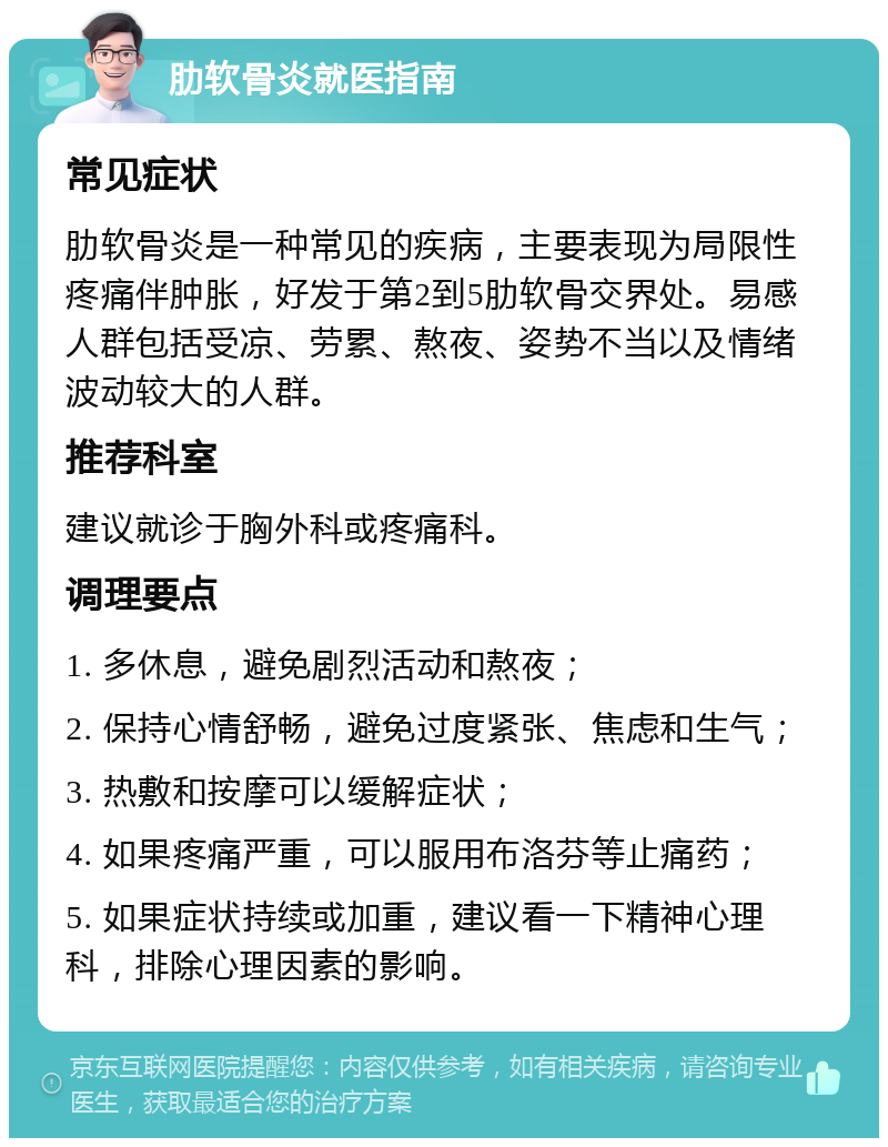 肋软骨炎就医指南 常见症状 肋软骨炎是一种常见的疾病，主要表现为局限性疼痛伴肿胀，好发于第2到5肋软骨交界处。易感人群包括受凉、劳累、熬夜、姿势不当以及情绪波动较大的人群。 推荐科室 建议就诊于胸外科或疼痛科。 调理要点 1. 多休息，避免剧烈活动和熬夜； 2. 保持心情舒畅，避免过度紧张、焦虑和生气； 3. 热敷和按摩可以缓解症状； 4. 如果疼痛严重，可以服用布洛芬等止痛药； 5. 如果症状持续或加重，建议看一下精神心理科，排除心理因素的影响。